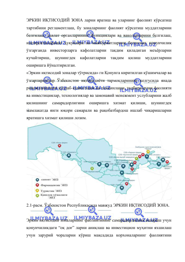  
 
ЭРКИН ИҚТИСОДИЙ ЗОНА ларни яратиш ва уларнинг фаолият кўрсатиш 
тартибини регламентлаш, бу зоналарнинг фаолият кўрсатиш муддатларини 
белгилаш, давлат органларининг функциялари ва ваколатларини белгилаш, 
иштирокчиларнинг ҳуқуқлари ва мажбуриятларини белгилаш, қонунчилик 
ўзгарганда инвесторларга кафолатларни тақдим қиладиган меъёрларни 
кучайтириш, шунингдек кафолатларни тақдим қилиш муддатларини 
оширишга йўналтирилган.   
«Эркин иқтисодий зоналар тўғрисида» ги Қонунга киритилган қўшимчалар ва 
ўзгартиришлар Ўзбекистон иқтисодиёти тармоқларининг келгусида янада 
ривожланишини қўллаб-қувватлаши ва таъминлаши, тадбиркорлик фаолияти 
ва инвестициялар, технологиялар ва замонавий менежмент услубларини жалб 
қилишнинг 
самарадорлигини 
оширишга 
хизмат 
қилиши, 
шунингдек 
мамлакатда янги юқори самарали ва рақобатбардош ишлаб чиқаришларни 
яратишга хизмат қилиши лозим.   
 
2.1-расм. Ўзбекистон Республикасида мавжуд ЭРКИН ИҚТИСОДИЙ ЗОНА. 
 
Эркин иқтисодий зоналарнинг фаолиятининг самарадорлигини ошириш учун 
қонунчиликдаги “оқ доғ” ларни аниқлаш ва инвестицион муҳитни яхшилаш 
учун зарурий чораларни кўриш мақсадида корхоналарнинг фаолиятини 
