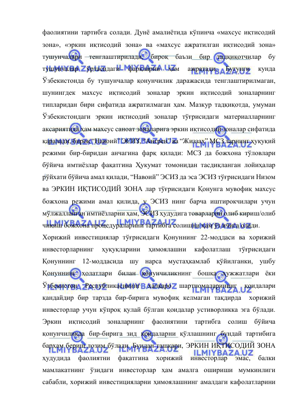  
 
фаолиятини тартибга солади. Дунё амалиётида кўпинча «махсус иқтисодий 
зона», «эркин иқтисодий зона» ва «махсус ажратилган иқтисодий зона» 
тушунчалари тенглаштирилади, бироқ баъзи бир тадқиқотчилар бу 
тушунчалар 
ўртасидаги 
фарқларни 
ҳам 
ажратади. 
Бугунги 
кунда 
Ўзбекистонда бу тушунчалар қонунчилик даражасида тенглаштирилмаган, 
шунингдек махсус иқтисодий зоналар эркин иқтисодий зоналарнинг 
типларидан бири сифатида ажратилмаган ҳам. Мазкур тадқиқотда, умуман 
Ўзбекистондаги эркин иқтисодий зоналар тўғрисидаги материалларнинг 
аксариятида ҳам махсус саноат зоналарига эркин иқтисодий зоналар сифатида 
қаралади, бироқ “Навоий” ЭСИЗ, “Ангрен” ва “Жиззах” МСЗ ларнинг ҳуқуқий 
режими бир-биридан анчагина фарқ қилади: МСЗ да божхона тўловлари 
бўйича имтиёзлар фақатгина Ҳукумат томонидан тасдиқланган лойиҳалар 
рўйхати бўйича амал қилади, “Навоий” ЭСИЗ да эса ЭСИЗ тўғрисидаги Низом 
ва ЭРКИН ИҚТИСОДИЙ ЗОНА лар тўғрисидаги Қонунга мувофиқ махсус 
божхона режими амал қилида, у ЭСИЗ нинг барча иштирокчилари учун 
мўлжалланган имтиёзларни ҳам, ЭСИЗ ҳудудига товарларни олиб кириш/олиб 
чиқиш божхона процедураларини тартибга солишни ҳам ўз ичига олади.   
Хорижий инвестициялар тўғрисидаги Қонуннинг 22-моддаси ва хорижий 
инвесторларнинг 
ҳуқуқларини 
ҳимоялашни 
кафолатлаш 
тўғрисидаги 
Қонуннинг 12-моддасида шу нарса мустаҳкамлаб қўйилганки, ушбу 
Қонуннинг ҳолатлари билан қонунчиликнинг бошқа ҳужжатлари ёки 
Ўзбекистон 
Республикасининг 
халқаро 
шартномаларининг 
қоидалари 
қандайдир бир тарзда бир-бирига мувофиқ келмаган тақдирда  хорижий 
инвесторлар учун кўпроқ қулай бўлган қоидалар устиворликка эга бўлади. 
Эркин иқтисодий зоналарнинг фаолиятини тартибга солиш бўйича 
қонунчиликда бир-бирига зид қоидаларни қўллашнинг бундай тартибига 
барҳам бериш лозим бўлади. Бундан ташқари, ЭРКИН ИҚТИСОДИЙ ЗОНА 
ҳудудида 
фаолиятни 
фақатгина 
хорижий 
инвесторлар 
эмас, 
балки 
мамлакатнинг ўзидаги инвесторлар ҳам амалга ошириши мумкинлиги 
сабабли, хорижий инвестицияларни ҳимоялашнинг амалдаги кафолатларини 
