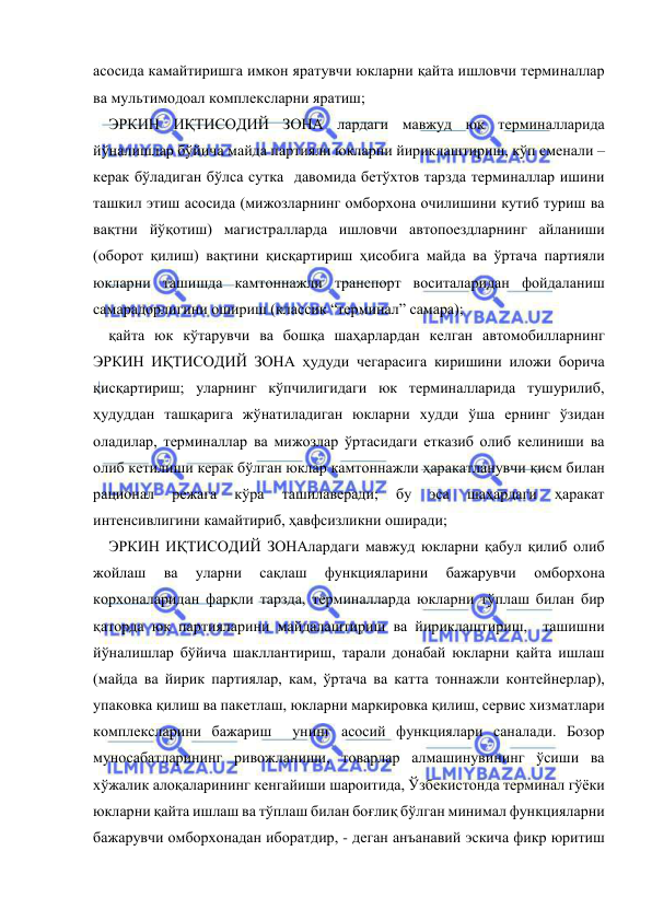  
 
асосида камайтиришга имкон яратувчи юкларни қайта ишловчи терминаллар 
ва мультимодоал комплексларни яратиш; 
ЭРКИН ИҚТИСОДИЙ ЗОНА лардаги мавжуд юк терминалларида 
йўналишлар бўйича майда партияли юкларни йириклаштириш, кўп сменали – 
керак бўладиган бўлса сутка  давомида бетўхтов тарзда терминаллар ишини 
ташкил этиш асосида (мижозларнинг омборхона очилишини кутиб туриш ва 
вақтни йўқотиш) магистралларда ишловчи автопоездларнинг айланиши 
(оборот қилиш) вақтини қисқартириш ҳисобига майда ва ўртача партияли 
юкларни ташишда камтоннажли транспорт воситаларидан фойдаланиш 
самарадорлигини ошириш (классик “терминал” самара); 
қайта юк кўтарувчи ва бошқа шаҳарлардан келган автомобилларнинг 
ЭРКИН ИҚТИСОДИЙ ЗОНА ҳудуди чегарасига киришини иложи борича 
қисқартириш; уларнинг кўпчилигидаги юк терминалларида тушурилиб, 
ҳудуддан ташқарига жўнатиладиган юкларни худди ўша ернинг ўзидан 
оладилар, терминаллар ва мижозлар ўртасидаги етказиб олиб келиниши ва 
олиб кетилиши керак бўлган юклар камтоннажли ҳаракатланувчи қисм билан 
рационал 
режага 
кўра 
ташилаверади; 
бу 
эса 
шаҳардаги 
ҳаракат 
интенсивлигини камайтириб, ҳавфсизликни оширади; 
ЭРКИН ИҚТИСОДИЙ ЗОНАлардаги мавжуд юкларни қабул қилиб олиб 
жойлаш 
ва 
уларни 
сақлаш 
функцияларини 
бажарувчи 
омборхона 
корхоналаридан фарқли тарзда, терминалларда юкларни тўплаш билан бир 
қаторда юк партияларини майдалаштириш ва йириклаштириш,  ташишни 
йўналишлар бўйича шакллантириш, тарали донабай юкларни қайта ишлаш 
(майда ва йирик партиялар, кам, ўртача ва катта тоннажли контейнерлар), 
упаковка қилиш ва пакетлаш, юкларни маркировка қилиш, сервис хизматлари 
комплексларини бажариш  унинг асосий функциялари саналади. Бозор 
муносабатларининг ривожланиши, товарлар алмашинувининг ўсиши ва 
хўжалик алоқаларининг кенгайиши шароитида, Ўзбекистонда терминал гўёки 
юкларни қайта ишлаш ва тўплаш билан боғлиқ бўлган минимал функцияларни  
бажарувчи омборхонадан иборатдир, - деган анъанавий эскича фикр юритиш 
