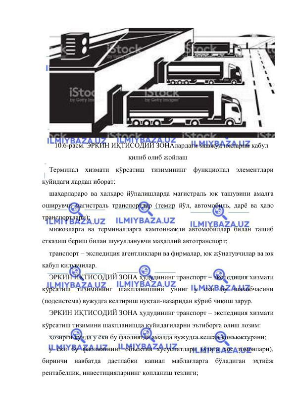  
 
 
10.6-расм. ЭРКИН ИҚТИСОДИЙ ЗОНАлардаги мавжуд юкларни қабул 
қилиб олиб жойлаш 
Терминал хизмати кўрсатиш тизимининг функционал элементлари 
қуйидаги лардан иборат: 
шаҳарлараро ва халқаро йўналишларда магистраль юк ташувини амалга 
оширувчи магистраль транспортлар (темир йўл, автомобиль, дарё ва ҳаво 
транспортлари); 
мижозларга ва терминалларга камтоннажли автомобиллар билан ташиб 
етказиш бериш билан шуғулланувчи маҳаллий автотранспорт; 
транспорт – экспедиция агентликлари ва фирмалар, юк жўнатувчилар ва юк 
қабул қилувчилар. 
ЭРКИН ИҚТИСОДИЙ ЗОНА ҳудудининг транспорт – экспедиция хизмати 
кўрсатиш тизимининг шаклланишини унинг у ёки бу шахобчасини 
(подсистема) вужудга келтириш нуқтаи-назаридан кўриб чиқиш зарур.  
ЭРКИН ИҚТИСОДИЙ ЗОНА ҳудудининг транспорт – экспедиция хизмати 
кўрсатиш тизимини шаклланишда қуйидагиларни эътиборга олиш лозим: 
ҳозирги кунда у ёки бу фаолиятда амалда вужудга келган конъюктурани; 
у ёки бу фаолиятнинг объектив хусусиятлари (ўзига хос томонлари), 
биринчи навбатда дастлабки капиал маблағларга бўладиган эҳтиёж 
рентабеллик, инвестицияларнинг қопланиш тезлиги; 
