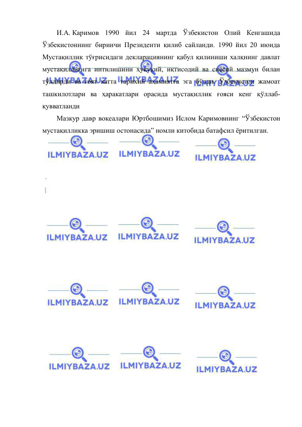  
 
И.А. Каримов 1990 йил 24 мартда Ўзбекистон Олий Кенгашида 
Ўзбекистоннинг биринчи Президенти қилиб сайланди. 1990 йил 20 июнда 
Мустақиллик тўғрисидаги декларациянинг қабул қилиниши халқнинг давлат 
мустақиллигига интилишини ҳуқуқий, иқтисодий ва сиёсий мазмун билан 
тўлдирди ва ғоят катта тарихий аҳамиятга эга бўлди. Ўзбекистон жамоат 
ташкилотлари ва ҳаракатлари орасида мустақиллик ғояси кенг қўллаб-
қувватланди 
Мазкур давр воқеалари Юртбошимиз Ислом Каримовнинг “Ўзбекистон 
мустақилликка эришиш остонасида” номли китобида батафсил ёритилган. 
 
