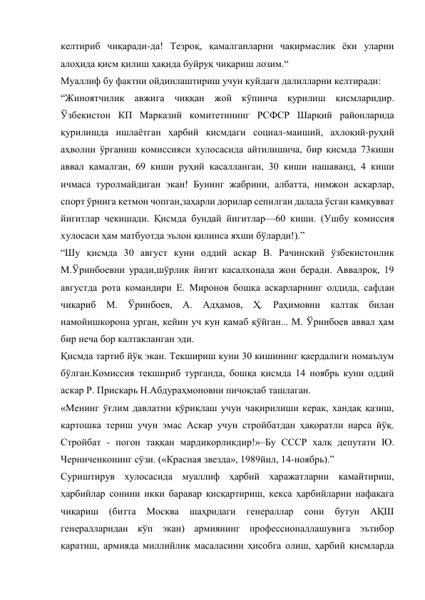 келтириб чиқаради-да! Тезроқ, қамалганларни чақирмаслик ёки уларни 
алоҳида қисм қилиш ҳақида буйруқ чиқариш лозим.“ 
Муаллиф бу фактни ойдинлаштириш учун қуйдаги далилларни келтиради: 
“Жиноятчилик авжига чиққан жой кўпинча қурилиш қисмларидир. 
Ўзбекистон КП Марказий комитетининг РСФСР Шарқий районларида 
қурилишда ишлаётган ҳарбий қисмдаги социал-маиший, ахлоқий-руҳий 
аҳволни ўрганиш комиссияси хулосасида айтилишича, бир қисмда 73киши 
аввал қамалган, 69 киши руҳий касалланган, 30 киши нашаванд, 4 киши 
ичмаса туролмайдиган экан! Бунинг жабрини, албатта, нимжон аскарлар, 
спорт ўрнига кетмон чопган,заҳарли дорилар сепилган далада ўсган камқувват 
йигитлар чекишади. Қисмда бундай йигитлар—60 киши. (Ушбу комиссия 
хулосаси ҳам матбуотда эълон қилинса яхши бўларди!).” 
“Шу қисмда 30 август куни оддий аскар В. Рачинский ўзбекистонлик 
М.Ўринбоевни уради,шўрлик йигит касалхонада жон беради. Аввалроқ, 19 
августда рота командири Е. Миронов бошқа аскарларнинг олдида, сафдан 
чиқариб М. Ўринбоев, А. Адҳамов, Ҳ. Раҳимовни калтак билан 
намойишкорона урган, кейин уч кун қамаб қўйган... М. Ўринбоев аввал ҳам 
бир неча бор калтакланган эди. 
Қисмда тартиб йўқ экан. Текшириш куни 30 кишининг қаердалиги номаълум 
бўлган.Комиссия текшириб турганда, бошқа қисмда 14 ноябрь куни оддий 
аскар Р. Прискарь Н.Абдураҳмоновни пичоқлаб ташлаган. 
«Менинг ўғлим давлатни қўриқлаш учун чақирилиши керак, хандақ қазиш, 
картошка териш учун эмас Аскар учун стройбатдан ҳақоратли нарса йўқ. 
Стройбат - погон таққан мардикорликдир!»–Бу СССР халқ депутати Ю. 
Черниченконинг сўзи. («Красная звезда», 1989йил, 14-ноябрь).” 
Суриштирув хулосасида муаллиф ҳарбий харажатларни камайтириш, 
ҳарбийлар сонини икки баравар қисқартириш, кекса ҳарбийларни нафақага 
чиқариш 
(битта Москва 
шаҳридаги 
генераллар 
сони бутун 
АҚШ 
генералларидан кўп экан) армиянинг профессионаллашувига эътибор 
қаратиш, армияда миллийлик масаласини ҳисобга олиш, ҳарбий қисмларда 
