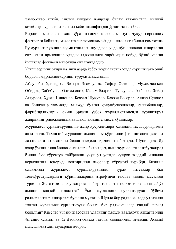 ҳамюртлар клуби, милий тилдаги нашрлар билан таъминлаш, миллий 
китоблар бурчагини ташкил каби таклифларни ўртага ташлайди. 
Биринчи мақоладан ҳам кўра иккинчи мақола мавзуга чуқур кирганлик 
фактларга бойлиги, масалага ҳар томонлама ёндашилганлиги билан қимматли. 
Бу суриштирувнинг аҳамиятлилиги шундаки, унда кўпчиликдан яширилган 
сир, яъни армиянинг қандай аҳволдалиги ҳарбийдан нобуд бўлиб келган 
йигитлар фожиаси мисолида очилганидадир. 
Ўтган асрнинг охири ва янги асрда ўзбек журналистикасида суриштирув олиб 
борувчи журналистларнинг гуруҳи шаклланди. 
Абдунаби Ҳайдаров, Бекқул Эгамқулов, Сафар Остонов, Муҳаммаджон 
Обидов, Ҳабибулла Олимжонов, Карим Баҳриев Турсунали Акбаров, Зиёда 
Ашурова, Ҳусан Нишонов, Беҳзод Шукуров, Беҳзод Бозоров, Анвар Суюнов 
ва бошқалар жамиятда мавжуд бўлган қонунбузарликлар, қаллобликлар, 
фирибгарликларни очиш орқали ўзбек журналистикасида суриштирув 
жанрининг ривожланиши ва шаклланишига ҳисса қўшдилар. 
Журналист суриштирувининг жанр хусусиятлари ҳақидаги тасаввурларимиз 
анча ошди. Таҳлилий журналистиканинг бу кўриниши ўзининг аниқ факт ва 
даллиларга асосланиши билан алоҳида аҳамият касб этади. Шунингдек, бу 
жанр ўзининг яна бошқа жиҳатлари билан ҳам, яъни журналистнинг бу жанрда 
ёзиши ёки кўрсатув тайёрлаши учун ўз устида кўпроқ жиддий ишлаши 
кераклигини юқорида келтирилган мисоллар кўрсатиб турибди. Бизнинг 
олдимизда 
журналист 
суриштирувининг 
турли 
газеталар 
ёки 
телекўрсатувлардаги кўринишларини атрофлича таҳлил қилиш масаласи 
турибди. Яъни газетада бу жанр қандай ёритилаяпти, телевидениеда қандай ўз 
аксини 
қандай 
топаяпти? 
Ёки 
журналист 
суриштируви 
бўйича 
радиоэшиттиришлар ҳам бўлиши мумкин. Шунда бир радиоканалда ўз аксини 
топган журналист суриштируви бошқа бир радиоканалда қандай тарзда 
берилган? Қиёслаб ўрганиш асосида уларнинг фарқли ва мақбул жиҳатларини 
ўрганиб оламиз ва ўз фаолиятимизда татбиқ қилишимиш мумкин. Асосий 
мақсадимиз ҳам шулардан иборат. 
