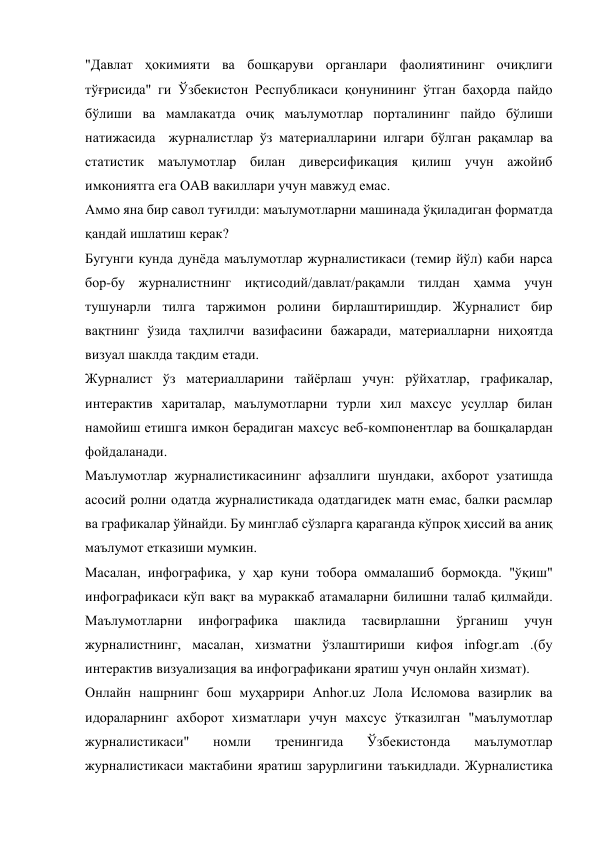 "Давлат ҳокимияти ва бошқаруви органлари фаолиятининг очиқлиги 
тўғрисида" ги Ўзбекистон Республикаси қонунининг ўтган баҳорда пайдо 
бўлиши ва мамлакатда очиқ маълумотлар порталининг пайдо бўлиши 
натижасида  журналистлар ўз материалларини илгари бўлган рақамлар ва 
статистик маълумотлар билан диверсификация қилиш учун ажойиб 
имкониятга ега ОАВ вакиллари учун мавжуд емас. 
Аммо яна бир савол туғилди: маълумотларни машинада ўқиладиган форматда 
қандай ишлатиш керак? 
Бугунги кунда дунёда маълумотлар журналистикаси (темир йўл) каби нарса 
бор-бу журналистнинг иқтисодий/давлат/рақамли тилдан ҳамма учун 
тушунарли тилга таржимон ролини бирлаштиришдир. Журналист бир 
вақтнинг ўзида таҳлилчи вазифасини бажаради, материалларни ниҳоятда 
визуал шаклда тақдим етади. 
Журналист ўз материалларини тайёрлаш учун: рўйхатлар, графикалар, 
интерактив хариталар, маълумотларни турли хил махсус усуллар билан 
намойиш етишга имкон берадиган махсус веб-компонентлар ва бошқалардан 
фойдаланади. 
Маълумотлар журналистикасининг афзаллиги шундаки, ахборот узатишда 
асосий ролни одатда журналистикада одатдагидек матн емас, балки расмлар 
ва графикалар ўйнайди. Бу минглаб сўзларга қараганда кўпроқ ҳиссий ва аниқ 
маълумот етказиши мумкин. 
Масалан, инфографика, у ҳар куни тобора оммалашиб бормоқда. "ўқиш" 
инфографикаси кўп вақт ва мураккаб атамаларни билишни талаб қилмайди. 
Маълумотларни 
инфографика 
шаклида 
тасвирлашни 
ўрганиш 
учун 
журналистнинг, масалан, хизматни ўзлаштириши кифоя infogr.am .(бу 
интерактив визуализация ва инфографикани яратиш учун онлайн хизмат). 
Онлайн нашрнинг бош муҳаррири Anhor.uz Лола Исломова вазирлик ва 
идораларнинг ахборот хизматлари учун махсус ўтказилган "маълумотлар 
журналистикаси" 
номли 
тренингида 
Ўзбекистонда 
маълумотлар 
журналистикаси мактабини яратиш зарурлигини таъкидлади. Журналистика 
