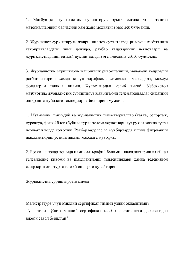 1. Матбуотда журналистик суриштирув рукни остида чоп этилган 
материалларнинг барчасини хам жанр мохиятига мос деб булмайди. 
 
2. Журналист суриштируви жанрининг тез суръатларда ривожланмаётганига 
тахририятлардаги ички цензура, рахбар кадрларнинг чекловлари ва 
журналистларнинг катъий нуктаи-назарга эга эмаслиги сабаб булмокда. 
 
3. Журналистик суриштирув жанрининг ривожланиши, малакали кадрларни 
рагбатлантириш хамда конун тарафлама химоялаш максадида, махсус 
фондларни ташкил килиш. Хулосалардан келиб чикиб, Узбекистон 
матбуотида журналистик суриштирув жанрига оид телематериаллар сифатини 
оширишда куйидаги таклифларни билдириш мумкин. 
 
1. Муаммоли, танкидий ва журналистик телематериаллар (лавха, репортаж, 
курсатув, фотоайблов) буйича турли телемахсулотларни уз рукни остида тугри 
номлаган холда чоп этиш. Рахбар кадрлар ва мухбирларда янгича фикрлашни 
шакллантириш устида ишлаш максадга мувофик. 
 
2. Босма нашрлар кошида илмий-маърифий булимни шакллантириш ва айнан 
телевидение ривожи ва шакллантириш тенденциялари хамда телевизион 
жанрларга оид турли илмий ишларни купайтириш. 
 
Журналистик суриштирувґа мисол 
 
 
Магистратура учун Миллий сертификат тизими ўзини оқлаяптими? 
Турк тили бўйича миллий сертификат талабгорларига нега даражасидан 
юқори савол берилган? 
 
