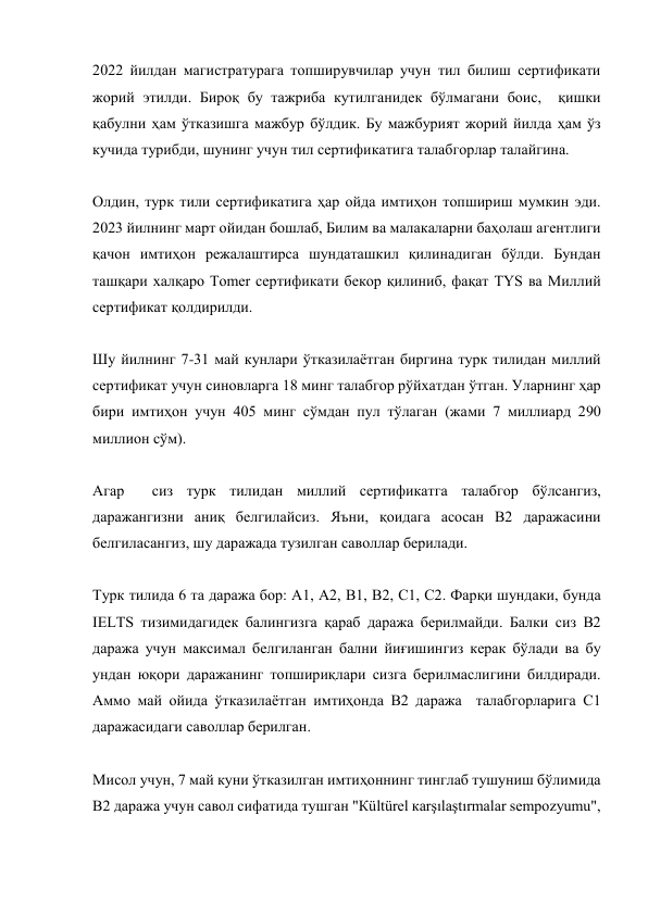 2022 йилдан магистратурага топширувчилар учун тил билиш сертификати 
жорий этилди. Бироқ бу тажриба кутилганидек бўлмагани боис,  қишки 
қабулни ҳам ўтказишга мажбур бўлдик. Бу мажбурият жорий йилда ҳам ўз 
кучида турибди, шунинг учун тил сертификатига талабгорлар талайгина.  
 
Олдин, турк тили сертификатига ҳар ойда имтиҳон топшириш мумкин эди. 
2023 йилнинг март ойидан бошлаб, Билим ва малакаларни баҳолаш агентлиги 
қачон имтиҳон режалаштирса шундаташкил қилинадиган бўлди. Бундан 
ташқари халқаро Tomer сертификати бекор қилиниб, фақат TYS ва Миллий 
сертификат қолдирилди.  
 
Шу йилнинг 7-31 май кунлари ўтказилаётган биргина турк тилидан миллий 
сертификат учун синовларга 18 минг талабгор рўйхатдан ўтган. Уларнинг ҳар 
бири имтиҳон учун 405 минг сўмдан пул тўлаган (жами 7 миллиард 290 
миллион сўм). 
 
Агар  сиз турк тилидан миллий сертификатга талабгор бўлсангиз, 
даражангизни аниқ белгилайсиз. Яъни, қоидага асосан B2 даражасини 
белгиласангиз, шу даражада тузилган саволлар берилади.  
 
Турк тилида 6 та даража бор: А1, А2, B1, B2, C1, C2. Фарқи шундаки, бунда 
IELTS тизимидагидек балингизга қараб даража берилмайди. Балки сиз B2 
даража учун максимал белгиланган бални йиғишингиз керак бўлади ва бу 
ундан юқори даражанинг топшириқлари сизга берилмаслигини билдиради. 
Аммо май ойида ўтказилаётган имтиҳонда B2 даража  талабгорларига C1 
даражасидаги саволлар берилган.  
 
Мисол учун, 7 май куни ўтказилган имтиҳоннинг тинглаб тушуниш бўлимида 
B2 даража учун савол сифатида тушган "Кültürel каrşılaştırmаlаr sеmpоzyumu",  
