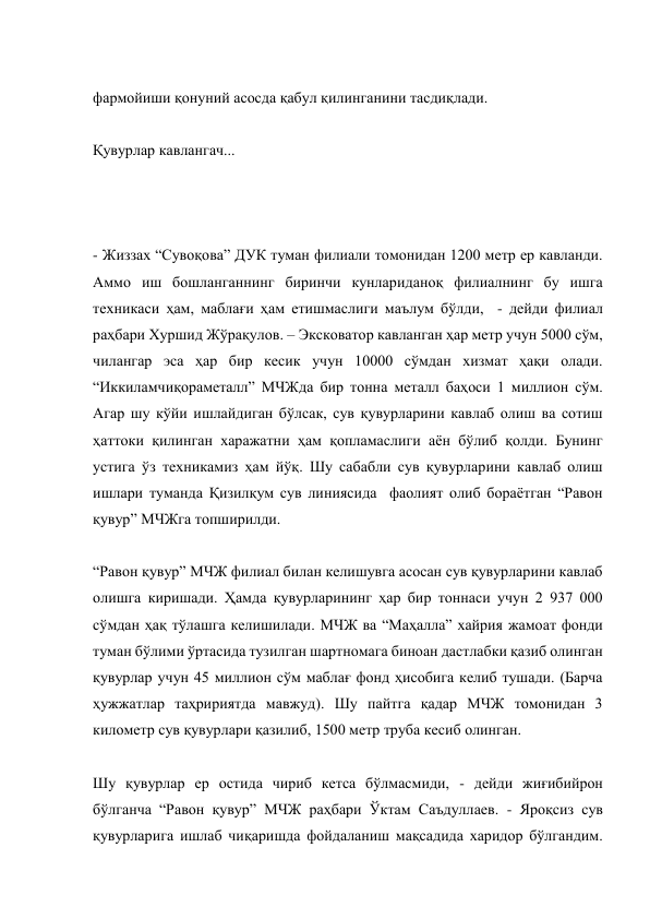  
фармойиши қонуний асосда қабул қилинганини тасдиқлади. 
 
Қувурлар кавлангач... 
 
  
 
- Жиззах “Сувоқова” ДУК туман филиали томонидан 1200 метр ер кавланди. 
Аммо иш бошланганнинг биринчи кунлариданоқ филиалнинг бу ишга 
техникаси ҳам, маблағи ҳам етишмаслиги маълум бўлди,  - дейди филиал 
раҳбари Хуршид Жўрақулов. – Эксковатор кавланган ҳар метр учун 5000 сўм, 
чилангар эса ҳар бир кесик учун 10000 сўмдан хизмат ҳақи олади. 
“Иккиламчиқораметалл” МЧЖда бир тонна металл баҳоси 1 миллион сўм. 
Агар шу кўйи ишлайдиган бўлсак, сув қувурларини кавлаб олиш ва сотиш 
ҳаттоки қилинган харажатни ҳам қопламаслиги аён бўлиб қолди. Бунинг 
устига ўз техникамиз ҳам йўқ. Шу сабабли сув қувурларини кавлаб олиш 
ишлари туманда Қизилқум сув линиясида  фаолият олиб бораётган “Равон 
қувур” МЧЖга топширилди. 
 
“Равон қувур” МЧЖ филиал билан келишувга асосан сув қувурларини кавлаб 
олишга киришади. Ҳамда қувурларининг ҳар бир тоннаси учун 2 937 000 
сўмдан ҳақ тўлашга келишилади. МЧЖ ва “Маҳалла” хайрия жамоат фонди 
туман бўлими ўртасида тузилган шартномага биноан дастлабки қазиб олинган 
қувурлар учун 45 миллион сўм маблағ фонд ҳисобига келиб тушади. (Барча 
ҳужжатлар таҳририятда мавжуд). Шу пайтга қадар МЧЖ томонидан 3 
километр сув қувурлари қазилиб, 1500 метр труба кесиб олинган. 
 
Шу қувурлар ер остида чириб кетса бўлмасмиди, - дейди жиғибийрон 
бўлганча “Равон қувур” МЧЖ раҳбари Ўктам Саъдуллаев. - Яроқсиз сув 
қувурларига ишлаб чиқаришда фойдаланиш мақсадида харидор бўлгандим. 
