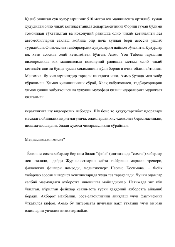 Қазиб олинган сув қувурларининг 510 метри юк машинасига ортилиб, туман 
ҳудудидан олиб чиқиб кетилаётганида департаментнинг Фориш туман бўлими 
томонидан тўхтатилган ва ноқонуний равишда олиб чиқиб кетилаяпти дея 
автомобилларни сақлаш жойида бир неча кундан бери асоссиз ушлаб 
турилибди. Очиқчасига тадбиркорлик ҳуқуқларим паймол бўлаяпти. Қувурлар 
юк хати асосида олиб кетилаётган бўлган. Аммо You Tubeда тарқалган 
видеороликда юк машинасида ноқонуний равишда металл олиб чиқиб 
кетилаётгани ва бунда туман ҳокимининг қўли борлиги очиқ-ойдин айтилган. 
Менимча, бу кимларнингдир ғаразли ниятдаги иши. Аммо ўртада мен жабр 
кўраяпман. Ҳимоя қилинишимни сўраб, Халқ қабулхонаси, тадбиркорларни 
ҳимоя қилиш қабулхонаси ва ҳуқуқни муҳофаза қилиш идораларига мурожаат 
қилганман. 
 
кераклигига шу видеоролик исботдек. Шу боис то ҳуқуқ-тартибот идоралари 
масалага ойдинлик киритмагунича, одамлардан ҳис-ҳаяжонга берилмасликни, 
шошма-шошарлик билан хулоса чиқармасликни сўрайман. 
 
Медиасаводхонмисиз? 
 
- Ёлғон ва сохта хабарлар бир ном билан “фейк” (инглизчада “сохта”) хабарлар 
дея аталади, -дейди Журналистларни қайта тайёрлаш маркази тренери, 
филология фанлари номзоди, медиаэксперт Наргис Қосимова. – Фейк 
хабарлар асосан интернет кенгликларида жуда тез тарақалади. Чунки одамлар 
салбий мазмундаги ахборотга ишонишга мойилдирлар. Натижада энг кўп 
ўқилган, кўрилган фейклар секин-аста гўёки ҳаққоний ахборотга айланиб 
боради. Ахборот манбаини, рост-ёлғонлигини аниқлаш учун факт-чекинг 
ўтказилса кифоя. Аммо бу интернетга шунчаки вақт ўтказиш учун кирган 
одамларни унчалик қизиқтирмайди. 
 
