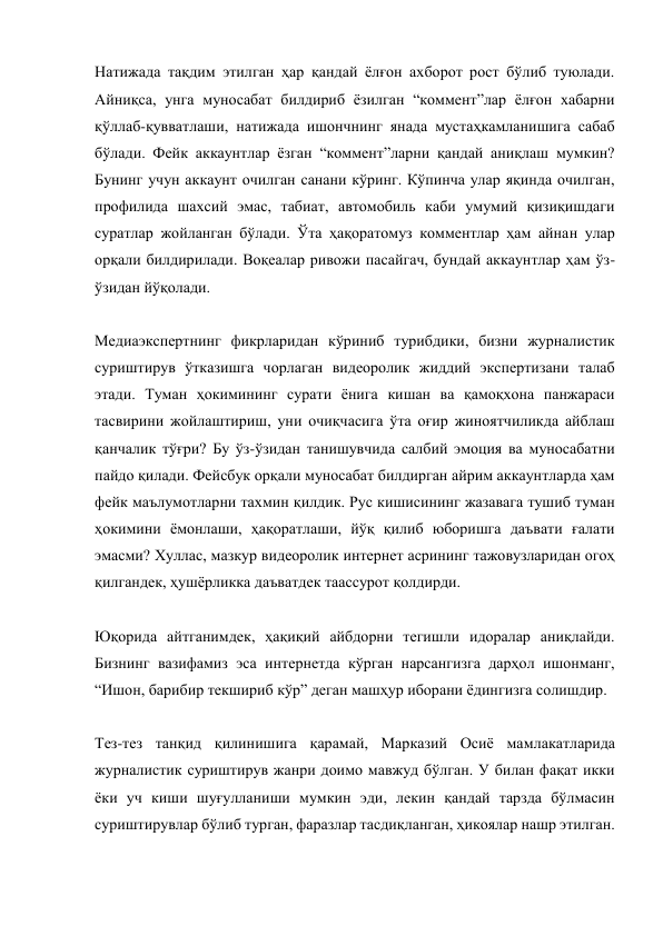 Натижада тақдим этилган ҳар қандай ёлғон ахборот рост бўлиб туюлади. 
Айниқса, унга муносабат билдириб ёзилган “коммент”лар ёлғон хабарни 
қўллаб-қувватлаши, натижада ишончнинг янада мустаҳкамланишига сабаб 
бўлади. Фейк аккаунтлар ёзган “коммент”ларни қандай аниқлаш мумкин? 
Бунинг учун аккаунт очилган санани кўринг. Кўпинча улар яқинда очилган, 
профилида шахсий эмас, табиат, автомобиль каби умумий қизиқишдаги 
суратлар жойланган бўлади. Ўта ҳақоратомуз комментлар ҳам айнан улар 
орқали билдирилади. Воқеалар ривожи пасайгач, бундай аккаунтлар ҳам ўз-
ўзидан йўқолади. 
 
Медиаэкспертнинг фикрларидан кўриниб турибдики, бизни журналистик 
суриштирув ўтказишга чорлаган видеоролик жиддий экспертизани талаб 
этади. Туман ҳокимининг сурати ёнига кишан ва қамоқхона панжараси 
тасвирини жойлаштириш, уни очиқчасига ўта оғир жиноятчиликда айблаш 
қанчалик тўғри? Бу ўз-ўзидан танишувчида салбий эмоция ва муносабатни 
пайдо қилади. Фейсбук орқали муносабат билдирган айрим аккаунтларда ҳам 
фейк маълумотларни тахмин қилдик. Рус кишисининг жазавага тушиб туман 
ҳокимини ёмонлаши, ҳақоратлаши, йўқ қилиб юборишга даъвати ғалати 
эмасми? Хуллас, мазкур видеоролик интернет асрининг тажовузларидан огоҳ 
қилгандек, ҳушёрликка даъватдек таассурот қолдирди. 
 
Юқорида айтганимдек, ҳақиқий айбдорни тегишли идоралар аниқлайди.  
Бизнинг вазифамиз эса интернетда кўрган нарсангизга дарҳол ишонманг, 
“Ишон, барибир текшириб кўр” деган машҳур иборани ёдингизга солишдир. 
 
Тез-тез танқид қилинишига қарамай, Марказий Осиё мамлакатларида 
журналистик суриштирув жанри доимо мавжуд бўлган. У билан фақат икки 
ёки уч киши шуғулланиши мумкин эди, лекин қандай тарзда бўлмасин 
суриштирувлар бўлиб турган, фаразлар тасдиқланган, ҳикоялар нашр этилган. 
