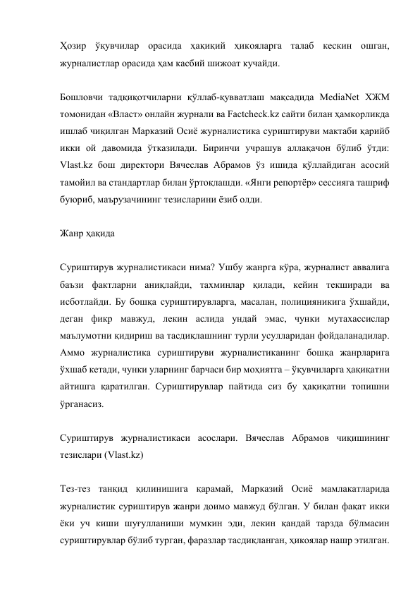 Ҳозир ўқувчилар орасида ҳақиқий ҳикояларга талаб кескин ошган, 
журналистлар орасида ҳам касбий шижоат кучайди. 
 
Бошловчи тадқиқотчиларни қўллаб-қувватлаш мақсадида MediaNet ХЖМ 
томонидан «Власт» онлайн журнали ва Factcheck.kz сайти билан ҳамкорликда 
ишлаб чиқилган Марказий Осиё журналистика суриштируви мактаби қарийб 
икки ой давомида ўтказилади. Биринчи учрашув аллақачон бўлиб ўтди: 
Vlast.kz бош директори Вячеслав Aбрамов ўз ишида қўллайдиган асосий 
тамойил ва стандартлар билан ўртоқлашди. «Янги репортёр» сессияга ташриф 
буюриб, маърузачининг тезисларини ёзиб олди. 
 
Жанр ҳақида 
 
Суриштирув журналистикаси нима? Ушбу жанрга кўра, журналист аввалига 
баъзи фактларни аниқлайди, тахминлар қилади, кейин текширади ва 
исботлайди. Бу бошқа суриштирувларга, масалан, полицияникига ўхшайди, 
деган фикр мавжуд, лекин аслида ундай эмас, чунки мутахассислар 
маълумотни қидириш ва тасдиқлашнинг турли усулларидан фойдаланадилар. 
Aммо журналистика суриштируви журналистиканинг бошқа жанрларига 
ўхшаб кетади, чунки уларнинг барчаси бир моҳиятга – ўқувчиларга ҳақиқатни 
айтишга қаратилган. Суриштирувлар пайтида сиз бу ҳақиқатни топишни 
ўрганасиз. 
 
Суриштирув журналистикаси асослари. Вячеслав Aбрамов чиқишининг 
тезислари (Vlast.kz) 
 
Тез-тез танқид қилинишига қарамай, Марказий Осиё мамлакатларида 
журналистик суриштирув жанри доимо мавжуд бўлган. У билан фақат икки 
ёки уч киши шуғулланиши мумкин эди, лекин қандай тарзда бўлмасин 
суриштирувлар бўлиб турган, фаразлар тасдиқланган, ҳикоялар нашр этилган. 
