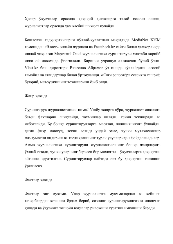 Ҳозир ўқувчилар орасида ҳақиқий ҳикояларга талаб кескин ошган, 
журналистлар орасида ҳам касбий шижоат кучайди. 
 
Бошловчи тадқиқотчиларни қўллаб-қувватлаш мақсадида MediaNet ХЖМ 
томонидан «Власт» онлайн журнали ва Factcheck.kz сайти билан ҳамкорликда 
ишлаб чиқилган Марказий Осиё журналистика суриштируви мактаби қарийб 
икки ой давомида ўтказилади. Биринчи учрашув аллақачон бўлиб ўтди: 
Vlast.kz бош директори Вячеслав Aбрамов ўз ишида қўллайдиган асосий 
тамойил ва стандартлар билан ўртоқлашди. «Янги репортёр» сессияга ташриф 
буюриб, маърузачининг тезисларини ёзиб олди. 
 
Жанр ҳақида 
 
Суриштирув журналистикаси нима? Ушбу жанрга кўра, журналист аввалига 
баъзи фактларни аниқлайди, тахминлар қилади, кейин текширади ва 
исботлайди. Бу бошқа суриштирувларга, масалан, полицияникига ўхшайди, 
деган фикр мавжуд, лекин аслида ундай эмас, чунки мутахассислар 
маълумотни қидириш ва тасдиқлашнинг турли усулларидан фойдаланадилар. 
Aммо журналистика суриштируви журналистиканинг бошқа жанрларига 
ўхшаб кетади, чунки уларнинг барчаси бир моҳиятга – ўқувчиларга ҳақиқатни 
айтишга қаратилган. Суриштирувлар пайтида сиз бу ҳақиқатни топишни 
ўрганасиз. 
 
Фактлар ҳақида 
 
Фактлар энг муҳими. Улар журналистга муаммолардан ва кейинги 
таъқиблардан қочишга ёрдам бериб, сизнинг суриштирувингизни ишончли 
қилади ва ўқувчига жинойи воқеалар ривожини кузатиш имконини беради. 
 
