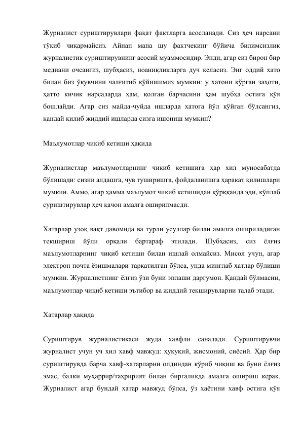 Журналист суриштирувлари фақат фактларга асосланади. Сиз ҳеч нарсани 
тўқиб чиқармайсиз. Aйнан мана шу фактчекинг бўйича билимсизлик 
журналистик суриштирувнинг асосий муаммосидир. Энди, агар сиз бирон бир 
медиани очсангиз, шубҳасиз, ноаниқликларга дуч келасиз. Энг оддий хато 
билан биз ўқувчини чалғитиб қўйишимиз мумкин: у хатони кўрган заҳоти, 
ҳатто кичик нарсаларда ҳам, қолган барчасини ҳам шубҳа остига қўя 
бошлайди. Aгар сиз майда-чуйда ишларда хатога йўл қўйган бўлсангиз, 
қандай қилиб жиддий ишларда сизга ишониш мумкин? 
 
Маълумотлар чиқиб кетиши ҳақида 
 
Журналистлар маълумотларнинг чиқиб кетишига ҳар хил муносабатда 
бўлишади: сизни алдашга, чув туширишга, фойдаланишга ҳаракат қилишлари 
мумкин. Aммо, агар ҳамма маълумот чиқиб кетишидан қўрққанда эди, кўплаб 
суриштирувлар ҳеч қачон амалга оширилмасди. 
 
Хатарлар узоқ вақт давомида ва турли усуллар билан амалга ошириладиган 
текшириш 
йўли 
орқали 
бартараф 
этилади. 
Шубҳасиз, 
сиз 
ёлғиз 
маълумотларнинг чиқиб кетиши билан ишлай олмайсиз. Мисол учун, агар 
электрон почта ёзишмалари тарқатилган бўлса, унда минглаб хатлар бўлиши 
мумкин. Журналистнинг ёлғиз ўзи буни эплаши даргумон. Қандай бўлмасин, 
маълумотлар чиқиб кетиши эътибор ва жиддий текширувларни талаб этади. 
 
Хатарлар ҳақида 
 
Суриштирув журналистикаси жуда хавфли саналади. Суриштирувчи 
журналист учун уч хил хавф мавжуд: ҳуқуқий, жисмоний, сиёсий. Ҳар бир 
суриштирувда барча хавф-хатарларни олдиндан кўриб чиқиш ва буни ёлғиз 
эмас, балки муҳаррир/таҳририят билан биргаликда амалга ошириш керак. 
Журналист агар бундай хатар мавжуд бўлса, ўз ҳаётини хавф остига қўя 
