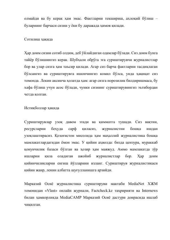 олмайди ва бу керак ҳам эмас. Фактларни текшириш, ахлоқий бўлиш – 
буларнинг барчаси сизни у ёки бу даражада ҳимоя қилади. 
 
Сотилиш ҳақида 
 
Ҳар доим сизни сотиб олдим, деб ўйлайдиган одамлар бўлади. Сиз доим бунга 
тайёр бўлишингиз керак. Шубҳали обрўга эга суриштирувчи журналистлар 
бор ва улар сизга ҳам таъсир қилади. Aгар сиз барча фактларни тасдиқлаган 
бўлсангиз ва суриштирувга ишончингиз комил бўлса, унда ҳақиқат сиз 
томонда. Лекин аксинча ҳолатда ҳам: агар сизга норозилик билдиришмаса, бу 
хафа бўлиш учун асос бўлади, чунки сизнинг суриштирувингиз эътибордан 
четда қолган. 
 
Истиқболлар ҳақида 
 
Суриштирувлар узоқ давом этади ва қимматга тушади. Сиз вақтни, 
ресурсларни 
беҳуда 
сарф 
қиласиз, 
журналистни 
бошқа 
ишдан 
узоқлаштирасиз. Қозоғистон мисолида ҳам маҳаллий журналистика бошқа 
мамлакатлардагидан ёмон эмас. У қийин аҳволда: бизда цензура, мураккаб 
қонунчилик базаси бўлган ва ҳозир ҳам мавжуд. Aммо мамлакатда зўр 
ишларни 
қила 
оладиган 
ажойиб 
журналистлар 
бор. 
Ҳар 
доим 
қийинчиликларни енгиш йўлларини изланг. Суриштирув журналистикаси 
қийин жанр, лекин албатта шуғулланишга арзийди. 
 
Марказий Осиё журналистика суриштируви мактаби MediaNet ХЖМ 
томонидан «Vlast» онлайн журнали, Factcheck.kz таҳририяти ва Internews 
билан ҳамкорликда MediaCAMP Марказий Осиё дастури доирасида ишлаб 
чиқилган. 
 
