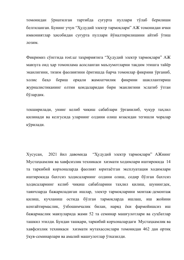 томонидан 
ўрнатилган 
тартибда 
суғурта 
пуллари 
тўлаб 
берилиши 
белгиланган. Бунинг учун “Ҳудудий электр тармоқлари” АЖ томонидан ички 
имкониятлар ҳисобидан суғурта пуллари йўналтирилишини айтиб ўтиш 
лозим. 
 
Фикримиз сўнггида rost.uz таҳририятига “Ҳудудий электр тармоқлари” АЖ 
мавзуга оид ҳар томонлама асосланган маълумотларни тақдим этишга тайёр 
эканлигини, тизим фаолиятини ёритишда барча томонлар фикрини ўрганиб, 
холис 
баҳо 
бериш 
орқали 
жамоатчилик 
фикрини 
шакллантириш 
журналистиканинг олтин қоидаларидан бири эканлигини эслатиб ўтган 
бўлардик. 
 
текширилади, унинг келиб чиқиш сабаблари ўрганилиб, чуқур таҳлил 
қилинади ва келгусида уларнинг олдини олиш юзасидан тегишли чоралар 
кўрилади. 
 
 
 
Хусусан,  2021 йил давомида  “Ҳудудий электр тармоқлари” АЖнинг  
Мустаҳкамлик ва хавфсизлик техникаси  хизмати ходимлари иштирокида  14 
та таркибий корхоналарда фаолият юритаётган эксплуатация ходимлари 
иштирокида бахтсиз ҳодисаларнинг олдини олиш, содир бўлган бахтсиз 
ҳодисаларнинг келиб чиқиш сабабларини таҳлил қилиш, шунингдек, 
таянчларда бажариладиган ишлар, электр тармоқларини монтаж-демонтаж 
қилиш, кучланиш остида бўлган тармоқларда ишлаш, иш жойини 
кенгайтирмаслик, ўзбошимчалик билан, наряд ёки фармойишсиз иш 
бажармаслик мавзуларида жами 52 та семинар машғулотлари ва суҳбатлар 
ташкил этилди. Бундан ташқари, таркибий корхоналардаги  Мустаҳкамлик ва 
хавфсизлик техникаси  хизмати мутахассислари томонидан 462 дан ортиқ 
ўқув-семинарлари ва амалий машғулотлар ўтказилди. 
