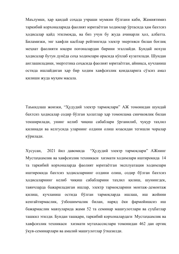 Маълумки, ҳар қандай соҳада учраши мумкин бўлгани каби, Жамиятимиз 
таркибий корхоналарида фаолият юритаётган ходимлар ўртасида ҳам бахтсиз 
ҳодисалар қайд этилмоқда, ва биз учун бу жуда ачинарли ҳол, албатта. 
Биламизки, энг хавфли касблар рейтингида электр энергияси билан боғлиқ 
меҳнат фаолияти юқори поғоналардан бирини эгаллайди. Бундай нохуш 
ҳодисалар бутун дунёда соҳа ходимлари орасида кўплаб кузатилади. Шундан 
англашиладики, энергетика соҳасида фаолият юритаётган, айниқса, кучланиш 
остида ишлайдиган ҳар бир ходим хавфсизлик қоидаларига сўзсиз амал 
қилиши жуда муҳим масала. 
 
 
 
Таъкидлаш жоизки, “Ҳудудий электр тармоқлари” АЖ томонидан шундай 
бахтсиз ҳодисалар содир бўлган ҳолатлар ҳар томонлама синчковлик билан 
текширилади, унинг келиб чиқиш сабаблари ўрганилиб, чуқур таҳлил 
қилинади ва келгусида уларнинг олдини олиш юзасидан тегишли чоралар 
кўрилади. 
 
Хусусан,  2021 йил давомида  “Ҳудудий электр тармоқлари” АЖнинг  
Мустаҳкамлик ва хавфсизлик техникаси  хизмати ходимлари иштирокида  14 
та таркибий корхоналарда фаолият юритаётган эксплуатация ходимлари 
иштирокида бахтсиз ҳодисаларнинг олдини олиш, содир бўлган бахтсиз 
ҳодисаларнинг келиб чиқиш сабабларини таҳлил қилиш, шунингдек, 
таянчларда бажариладиган ишлар, электр тармоқларини монтаж-демонтаж 
қилиш, кучланиш остида бўлган тармоқларда ишлаш, иш жойини 
кенгайтирмаслик, ўзбошимчалик билан, наряд ёки фармойишсиз иш 
бажармаслик мавзуларида жами 52 та семинар машғулотлари ва суҳбатлар 
ташкил этилди. Бундан ташқари, таркибий корхоналардаги  Мустаҳкамлик ва 
хавфсизлик техникаси  хизмати мутахассислари томонидан 462 дан ортиқ 
ўқув-семинарлари ва амалий машғулотлар ўтказилди. 
