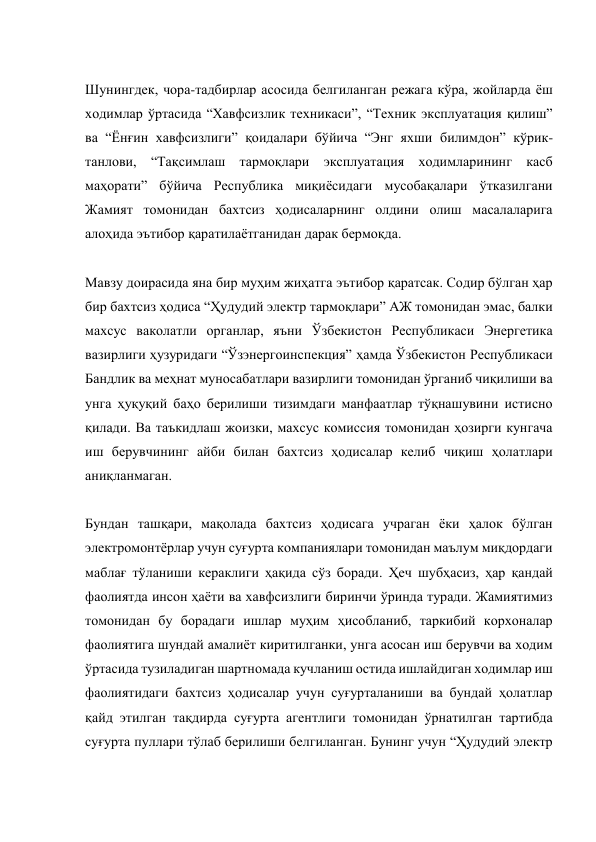  
Шунингдек, чора-тадбирлар асосида белгиланган режага кўра, жойларда ёш 
ходимлар ўртасида “Хавфсизлик техникаси”, “Техник эксплуатация қилиш” 
ва “Ёнғин хавфсизлиги” қоидалари бўйича “Энг яхши билимдон” кўрик-
танлови, “Тақсимлаш тармоқлари эксплуатация ходимларининг касб 
маҳорати” бўйича Республика миқиёсидаги мусобақалари ўтказилгани 
Жамият томонидан бахтсиз ҳодисаларнинг олдини олиш масалаларига 
алоҳида эътибор қаратилаётганидан дарак бермоқда. 
 
Мавзу доирасида яна бир муҳим жиҳатга эътибор қаратсак. Содир бўлган ҳар 
бир бахтсиз ҳодиса “Ҳудудий электр тармоқлари” АЖ томонидан эмас, балки 
махсус ваколатли органлар, яъни Ўзбекистон Республикаси Энергетика 
вазирлиги ҳузуридаги “Ўзэнергоинспекция” ҳамда Ўзбекистон Республикаси 
Бандлик ва меҳнат муносабатлари вазирлиги томонидан ўрганиб чиқилиши ва 
унга ҳуқуқий баҳо берилиши тизимдаги манфаатлар тўқнашувини истисно 
қилади. Ва таъкидлаш жоизки, махсус комиссия томонидан ҳозирги кунгача 
иш берувчининг айби билан бахтсиз ҳодисалар келиб чиқиш ҳолатлари 
аниқланмаган. 
 
Бундан ташқари, мақолада бахтсиз ҳодисага учраган ёки ҳалок бўлган 
электромонтёрлар учун суғурта компаниялари томонидан маълум миқдордаги 
маблағ тўланиши кераклиги ҳақида сўз боради. Ҳеч шубҳасиз, ҳар қандай 
фаолиятда инсон ҳаёти ва хавфсизлиги биринчи ўринда туради. Жамиятимиз 
томонидан бу борадаги ишлар муҳим ҳисобланиб, таркибий корхоналар 
фаолиятига шундай амалиёт киритилганки, унга асосан иш берувчи ва ходим 
ўртасида тузиладиган шартномада кучланиш остида ишлайдиган ходимлар иш 
фаолиятидаги бахтсиз ҳодисалар учун суғурталаниши ва бундай ҳолатлар 
қайд этилган тақдирда суғурта агентлиги томонидан ўрнатилган тартибда 
суғурта пуллари тўлаб берилиши белгиланган. Бунинг учун “Ҳудудий электр 
