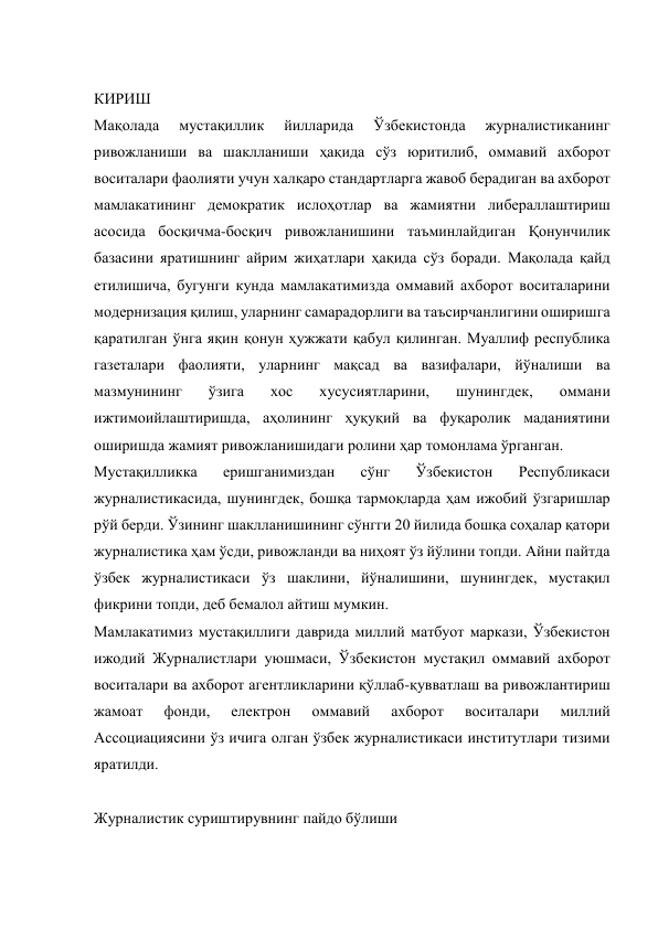  
КИРИШ 
Мақолада 
мустақиллик 
йилларида 
Ўзбекистонда 
журналистиканинг 
ривожланиши ва шаклланиши ҳақида сўз юритилиб, оммавий ахборот 
воситалари фаолияти учун халқаро стандартларга жавоб берадиган ва ахборот 
мамлакатининг демократик ислоҳотлар ва жамиятни либераллаштириш 
асосида босқичма-босқич ривожланишини таъминлайдиган Қонунчилик 
базасини яратишнинг айрим жиҳатлари ҳақида сўз боради. Мақолада қайд 
етилишича, бугунги кунда мамлакатимизда оммавий ахборот воситаларини 
модернизация қилиш, уларнинг самарадорлиги ва таъсирчанлигини оширишга 
қаратилган ўнга яқин қонун ҳужжати қабул қилинган. Муаллиф республика 
газеталари фаолияти, уларнинг мақсад ва вазифалари, йўналиши ва 
мазмунининг 
ўзига 
хос 
хусусиятларини, 
шунингдек, 
оммани 
ижтимоийлаштиришда, аҳолининг ҳуқуқий ва фуқаролик маданиятини 
оширишда жамият ривожланишидаги ролини ҳар томонлама ўрганган. 
Мустақилликка 
еришганимиздан 
сўнг 
Ўзбекистон 
Республикаси 
журналистикасида, шунингдек, бошқа тармоқларда ҳам ижобий ўзгаришлар 
рўй берди. Ўзининг шаклланишининг сўнгги 20 йилида бошқа соҳалар қатори 
журналистика ҳам ўсди, ривожланди ва ниҳоят ўз йўлини топди. Айни пайтда 
ўзбек журналистикаси ўз шаклини, йўналишини, шунингдек, мустақил 
фикрини топди, деб бемалол айтиш мумкин. 
Мамлакатимиз мустақиллиги даврида миллий матбуот маркази, Ўзбекистон 
ижодий Журналистлари уюшмаси, Ўзбекистон мустақил оммавий ахборот 
воситалари ва ахборот агентликларини қўллаб-қувватлаш ва ривожлантириш 
жамоат 
фонди, 
електрон 
оммавий 
ахборот 
воситалари 
миллий 
Ассоциациясини ўз ичига олган ўзбек журналистикаси институтлари тизими 
яратилди. 
 
Журналистик суриштирувнинг пайдо бўлиши 
