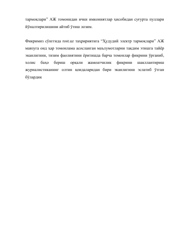 тармоқлари” АЖ томонидан ички имкониятлар ҳисобидан суғурта пуллари 
йўналтирилишини айтиб ўтиш лозим. 
 
Фикримиз сўнггида rost.uz таҳририятига “Ҳудудий электр тармоқлари” АЖ 
мавзуга оид ҳар томонлама асосланган маълумотларни тақдим этишга тайёр 
эканлигини, тизим фаолиятини ёритишда барча томонлар фикрини ўрганиб, 
холис 
баҳо 
бериш 
орқали 
жамоатчилик 
фикрини 
шакллантириш 
журналистиканинг олтин қоидаларидан бири эканлигини эслатиб ўтган 
бўлардик 
