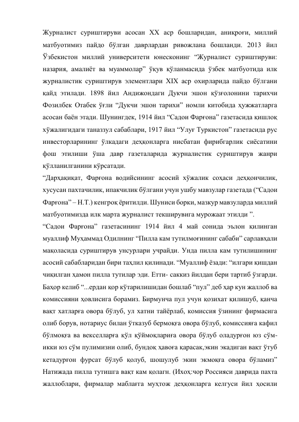 Журналист суриштируви асосан ХХ аср бошларидан, аниқроғи, миллий 
матбуотимиз пайдо бўлган даврлардан ривожлана бошланди. 2013 йил 
Ўзбекистон миллий университети юнесконинг “Журналист суриштируви: 
назария, амалиёт ва муаммолар” ўқув қўланмасида ўзбек матбуотида илк 
журналистик суриштирув элементлари XIX аср охирларида пайдо бўлгани 
қайд этилади. 1898 йил Андижондаги Дукчи эшон қўзғолонини тарихчи 
Фозилбек Отабек ўғли “Дукчи эшон тарихи” номли китобида ҳужжатларга 
асосан баён этади. Шунингдек, 1914 йил “Садои Фарғона” газетасида қишлоқ 
хўжалигидаги таназзул сабаблари, 1917 йил “Улуғ Туркистон” газетасида рус 
инвесторларининг ўлкадаги деҳқонларга нисбатан фирибгарлик сиёсатини 
фош этилиши ўша давр газеталарида журналистик суриштирув жанри 
қўлланилганини кўрсатади. 
“Дарҳақиқат, Фарғона водийсининг асосий хўжалик соҳаси деҳқончилик, 
хусусан пахтачилик, ипакчилик бўлгани учун ушбу мавзулар газетада (“Садои 
Фарғона” – Н.Т.) кенгроқ ёритилди. Шуниси борки, мазкур мавзуларда миллий 
матбуотимизда илк марта журналист текширувига мурожаат этилди ”. 
“Садои Фарғона” газетасининг 1914 йил 4 май сонида эълон қилинган 
муаллиф Муҳаммад Одилнинг “Пилла кам тутилмоғининг сабаби” сарлавҳали 
мақоласида суриштирув унсурлари учрайди. Унда пилла кам тутилишининг 
асосий сабабларидан бири таҳлил қилинади. “Муаллиф ёзади: “илгари қишдан 
чиқилган ҳамон пилла тутилар эди. Етти- саккиз йилдан бери тартиб ўзгарди. 
Баҳор келиб “...ердан қор кўтарилишидан бошлаб “пул” деб ҳар кун жаллоб ва 
комиссияни ҳовлисига борамиз. Бирмунча пул учун қозихат қилишуб, қанча 
вақт хатларға овора бўлуб, ул хатни тайёрлаб, комиссия ўзининг фирмасига 
олиб борув, нотариус билан ўтказуб бермоқға овора бўлуб, комиссияға кафил 
бўлмоқға ва векселларға қўл қўймоқлариға овора бўлуб оладурғон юз сўм-
икки юз сўм пулимизни олиб, бундоқ ҳавоға қарасак,экин экадиган вақт ўтуб 
кетадурғон фурсат бўлуб қолуб, шошулуб экин экмоқға овора бўламиз” 
Натижада пилла тутишга вақт кам қолагн. (Ихоҳ:чор Россияси даврида пахта 
жаллоблари, фирмалар маблағга муҳтож деҳқонларга келгуси йил ҳосили 
