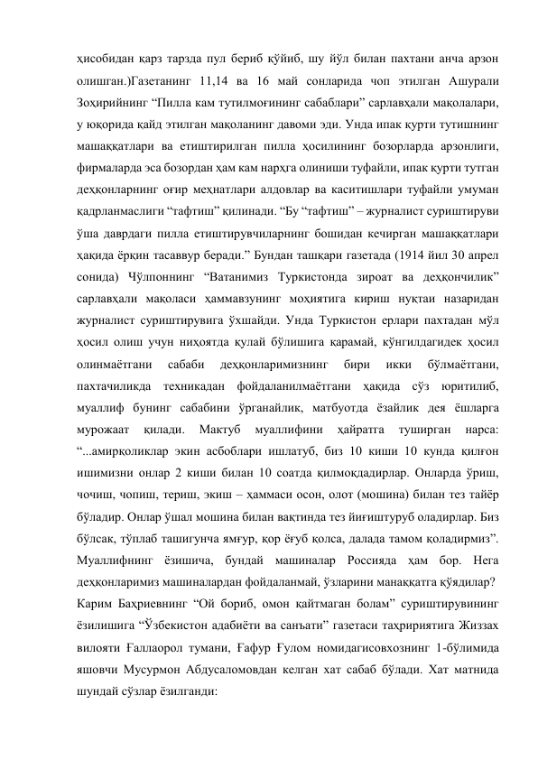 ҳисобидан қарз тарзда пул бериб қўйиб, шу йўл билан пахтани анча арзон 
олишган.)Газетанинг 11,14 ва 16 май сонларида чоп этилган Ашурали 
Зоҳирийнинг “Пилла кам тутилмоғининг сабаблари” сарлавҳали мақолалари, 
у юқорида қайд этилган мақоланинг давоми эди. Унда ипак қурти тутишнинг 
машаққатлари ва етиштирилган пилла ҳосилининг бозорларда арзонлиги, 
фирмаларда эса бозордан ҳам кам нарҳга олиниши туфайли, ипак қурти тутган 
деҳқонларнинг оғир меҳнатлари алдовлар ва каситишлари туфайли умуман 
қадрланмаслиги “тафтиш” қилинади. “Бу “тафтиш” – журналист суриштируви 
ўша даврдаги пилла етиштирувчиларнинг бошидан кечирган машаққатлари 
ҳақида ёрқин тасаввур беради.” Бундан ташқари газетада (1914 йил 30 апрел 
сонида) Чўлпоннинг “Ватанимиз Туркистонда зироат ва деҳқончилик” 
сарлавҳали мақоласи ҳаммавзунинг моҳиятига кириш нуқтаи назаридан 
журналист суриштирувига ўхшайди. Унда Туркистон ерлари пахтадан мўл 
ҳосил олиш учун ниҳоятда қулай бўлишига қарамай, кўнгилдагидек ҳосил 
олинмаётгани 
сабаби 
деҳқонларимизнинг 
бири 
икки 
бўлмаётгани, 
пахтачиликда техникадан фойдаланилмаётгани ҳақида сўз юритилиб, 
муаллиф бунинг сабабини ўрганайлик, матбуотда ёзайлик дея ёшларга 
мурожаат 
қилади. 
Мактуб 
муаллифини 
ҳайратга 
туширган 
нарса: 
“...амирқоликлар экин асбоблари ишлатуб, биз 10 киши 10 кунда қилғон 
ишимизни онлар 2 киши билан 10 соатда қилмоқдадирлар. Онларда ўриш, 
чочиш, чопиш, териш, экиш – ҳаммаси осон, олот (мошина) билан тез тайёр 
бўладир. Онлар ўшал мошина билан вақтинда тез йиғиштуруб оладирлар. Биз 
бўлсак, тўплаб ташигунча ямғур, қор ёғуб қолса, далада тамом қоладирмиз”. 
Муаллифнинг ёзишича, бундай машиналар Россияда ҳам бор. Нега 
деҳқонларимиз машиналардан фойдаланмай, ўзларини манаққатга қўядилар? 
Карим Баҳриевнинг “Ой бориб, омон қайтмаган болам” суриштирувининг 
ёзилишига “Ўзбекистон адабиёти ва санъати” газетаси таҳририятига Жиззах 
вилояти Ғаллаорол тумани, Ғафур Ғулом номидагисовхознинг 1-бўлимида 
яшовчи Мусурмон Абдусаломовдан келган хат сабаб бўлади. Хат матнида 
шундай сўзлар ёзилганди: 
