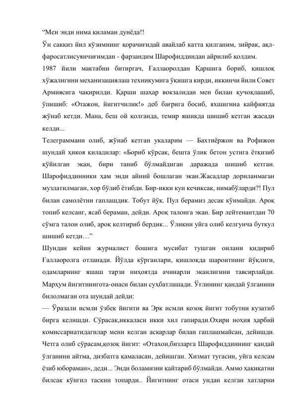 “Мен энди нима қиламан дунёда!! 
Ўн саккиз йил кўзимнинг қорачиғидай авайлаб катта қилганим, зийрак, ақл-
фаросатлисуянчиғимдан - фарзандим Шарофиддиндан айрилиб қолдим. 
1987 йили мактабни битиргач, Ғаллаоролдан Қаршига бориб, қишлоқ 
хўжалигини механизациялаш техникумига ўқишга кирди, иккинчи йили Совет 
Армиясига чақирилди. Қарши шаҳар вокзалидан мен билан қучоқлашиб, 
ўпишиб: «Отажон, йигитчилик!» деб бағрига босиб, яхшигина кайфиятда 
жўнаб кетди. Мана, беш ой қолганда, темир яшикда шишиб кетган жасади 
келди... 
Телеграммани олиб, жўнаб кетган укаларим — Бахтиёржон ва Рофижон 
шундай ҳикоя қиладилар: «Бориб кўрсак, бешта ўлик бетон устига ётқизиб 
қўйилган экан, бири таниб бўлмайдиган даражада шишиб кетган. 
Шарофиддинники ҳам энди айний бошлаган экан.Жасадлар дориланмаган 
музлатилмаган, хор бўлиб ётибди. Бир-икки кун кечиксак, нимабўларди?! Пул 
билан самолётни гаплашдик. Тобут йўқ. Пул берамиз десак кўнмайди. Ароқ 
топиб келсанг, ясаб бераман, дейди. Ароқ талонга экан. Бир лейтенантдан 70 
сўмга талон олиб, ароқ келтириб бердик... Ўликни уйга олиб келгунча буткул 
шишиб кетди…” 
Шундан кейин журналист бошига мусибат тушган оилани қидириб 
Ғаллаоролга отланади. Йўлда кўрганлари, қишлоқда шароитнинг йўқлиги, 
одамларнинг яшаш тарзи ниҳоятда ачинарли эканлигини тавсирлайди. 
Марҳум йигитнингота-онаси билан суҳбатлашади. Ўғлининг қандай ўлганини 
билолмаган ота шундай дейди: 
— Ўразали исмли ўзбек йигити ва Эрк исмли қозоқ йигит тобутни кузатиб 
бирга келишди. Сўрасак,иккаласи икки хил гапиради.Охири ноҳия ҳарбий 
комиссариатидагилар мени келган аскарлар билан гаплашмайсан, дейишди. 
Четга олиб сўрасам,қозоқ йигит: «Отахон,бизларга Шарофиддиннинг қандай 
ўлганини айтма, дизбатга қамаласан, дейишган. Хизмат тугасин, уйга келсам 
ёзиб юбораман», деди... Энди боламизни қайтариб бўлмайди. Аммо ҳақиқатни 
билсак кўнгил таскин топарди.. Йигитнинг отаси ундан келган хатларни 
