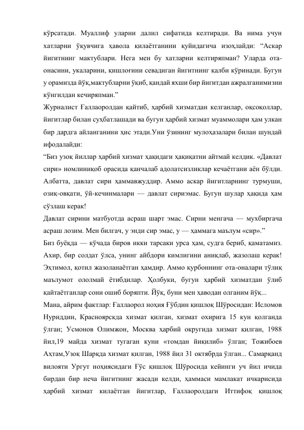 кўрсатади. Муаллиф уларни далил сифатида келтиради. Ва нима учун 
хатларни ўқувчига ҳавола қилаётганини қуйидагича изоҳлайди: “Аскар 
йигитнинг мактублари. Нега мен бу хатларни келтиряпман? Уларда ота-
онасини, укаларини, қишлоғини севадиган йигитнинг қалби кўринади. Бугун 
у орамизда йўқ,мактубларни ўқиб, қандай яхши бир йигитдан ажралганимизни 
кўнгилдан кечиряпман.” 
Журналист Ғаллаоролдан қайтиб, ҳарбий хизматдан келганлар, оқсоқоллар, 
йигитлар билан суҳбатлашади ва бугун ҳарбий хизмат муаммолари ҳам улкан 
бир дардга айланганини ҳис этади.Уни ўзининг мулоҳазалари билан шундай 
ифодалайди: 
“Биз узоқ йиллар ҳарбий хизмат ҳақидаги ҳақиқатни айтмай келдик. «Давлат 
сири» номлиниқоб орасида қанчалаб адолатсизликлар кечаётгани аён бўлди. 
Албатта, давлат сири ҳаммавжуддир. Аммо аскар йигитларнинг турмуши, 
озиқ-овқати, ўй-кечинмалари — давлат сириэмас. Бугун шулар ҳақида ҳам 
сўзлаш керак! 
Давлат сирини матбуотда асраш шарт эмас. Сирни менгача — мухбиргача 
асраш лозим. Мен билгач, у энди сир эмас, у — ҳаммага маълум «сир».” 
Биз буёқда — кўчада биров икки тарсаки урса ҳам, судга бериб, қаматамиз. 
Ахир, бир солдат ўлса, унинг айбдори кимлигини аниқлаб, жазолаш керак! 
Эҳтимол, қотил жазоланаётган ҳамдир. Аммо қурбоннинг ота-оналари тўлиқ 
маълумот ололмай ётибдилар. Ҳолбуки, бугун ҳарбий хизматдан ўлиб 
қайтаётганлар сони ошиб боряпти. Йўқ, буни мен ҳаводан олганим йўқ... 
Мана, айрим фактлар: Ғаллаорол ноҳия Ғўбдин қишлоқ Шўросидан: Исломов 
Нуриддин, Красноярскда хизмат қилган, хизмат охирига 15 кун қолганда 
ўлган; Усмонов Олимжон, Москва ҳарбий округида хизмат қилган, 1988 
йил,19 майда хизмат тугаган куни «томдан йиқилиб» ўлган; Тожибоев 
Аҳтам,Узоқ Шарқда хизмат қилган, 1988 йил 31 октябрда ўлган... Самарқанд 
вилояти Ургут ноҳиясидаги Ғўс қишлоқ Шўросида кейинги уч йил ичида 
бирдан бир неча йигитнинг жасади келди, ҳаммаси мамлакат ичкарисида 
ҳарбий хизмат килаётган йигитлар, Ғаллаоролдаги Иттифоқ қишлоқ 
