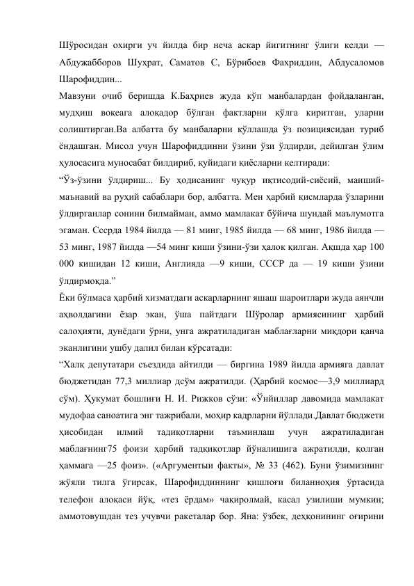 Шўросидан охирги уч йилда бир неча аскар йигитнинг ўлиги келди — 
Абдужабборов Шуҳрат, Саматов С, Бўрибоев Фахриддин, Абдусаломов 
Шарофиддин... 
Мавзуни очиб беришда К.Баҳриев жуда кўп манбалардан фойдаланган, 
мудҳиш воқеага алоқадор бўлган фактларни қўлга киритган, уларни 
солиштирган.Ва албатта бу манбаларни қўллашда ўз позициясидан туриб 
ёндашган. Мисол учун Шарофиддинни ўзини ўзи ўлдирди, дейилган ўлим 
ҳулосасига муносабат билдириб, қуйидаги қиёсларни келтиради: 
“Ўз-ўзини ўлдириш... Бу ҳодисанинг чуқур иқтисодий-сиёсий, маиший-
маънавий ва руҳий сабаблари бор, албатта. Мен ҳарбий қисмларда ўзларини 
ўлдирганлар сонини билмайман, аммо мамлакат бўйича шундай маълумотга 
эгаман. Сссрда 1984 йилда — 81 минг, 1985 йилда — 68 минг, 1986 йилда —
53 минг, 1987 йилда —54 минг киши ўзини-ўзи ҳалок қилган. Ақшда ҳар 100 
000 кишидан 12 киши, Англияда —9 киши, СССР да — 19 киши ўзини 
ўлдирмоқда.” 
Ёки бўлмаса ҳарбий хизматдаги аскарларнинг яшаш шароитлари жуда аянчли 
аҳволдагини ёзар экан, ўша пайтдаги Шўролар армиясининг ҳарбий 
салоҳияти, дунёдаги ўрни, унга ажратиладиган маблағларни миқдори қанча 
эканлигини ушбу далил билан кўрсатади: 
“Халқ депутатари съездида айтилди — биргина 1989 йилда армияга давлат 
бюджетидан 77,3 миллиар дсўм ажратилди. (Ҳарбий космос—3,9 миллиард 
сўм). Ҳукумат бошлиғи Н. И. Рижков сўзи: «Ўнйиллар давомида мамлакат 
мудофаа саноатига энг тажрибали, моҳир кадрларни йўллади.Давлат бюджети 
ҳисобидан 
илмий 
тадиқотларни 
таъминлаш 
учун 
ажратиладиган 
маблағнинг75 фоизи ҳарбий тадқиқотлар йўналишига ажратилди, қолган 
ҳаммага —25 фоиз». («Аргументыи факты», № 33 (462). Буни ўзимизнинг 
жўяли тилга ўгирсак, Шарофиддиннинг қишлоғи биланноҳия ўртасида 
телефон алоқаси йўқ, «тез ёрдам» чақиролмай, касал узилиши мумкин; 
аммотовушдан тез учувчи ракеталар бор. Яна: ўзбек, деҳқонининг оғирини 
