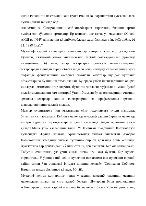 енгил қиладиган пахтамашинаси яратилмайди-ю, парашютдан сувга ташласа, 
чўкмайдиган танклар бор!.. 
Академик А. Сахаровнинг ҳисоб-китобларига қараганда, бизнинг армия 
дунёда энг кўпсонли армиядир. Ер юзидаги энг катта уч мамлакат (Хитой, 
АҚШ ва ГФР) армиясини қўшибҳисобласак ҳам, бизники кўп. («Огонёк», № 
31, 1988 йил).” 
Муаллиф ҳарбий хизматдаги камчиликлар қаторига аскарлар ҳуқуқининг 
йўқлиги, ижтимоий ҳимоя қилинмагани, ҳарбий бошқарувчилар ўртасида 
интизомнинг 
бўшлиги, 
улар 
аскарларни 
бошқара 
олмасликларини, 
аскарлардан кучидан турли объектлардаги оғир ишларда ёлланма ишчи кучи 
сифатида фойдаланиши, аксарият фожиали ҳолатлар шундай қурилиш 
объектларида бўлишини таъкидлайди. Бу орада ўзбек йигитларининг охирги 
йилларда ижтимоий оғир шароит, бузилган экология туфайли нимжон бўлиб 
қолаётганликларини ҳам қистириб ўтади. Умуман бу муаммоларнинг ечимини 
армияда 
аскарлар 
сонини 
қисқартириш 
ва 
профессионал 
армияни 
шакллантиришни таклиф қилади. 
Мазкур суриштирув чоп этилгандан сўнг таҳририятга турли мазмунда 
битилган хатлар келади. Кейинга мақолада муаллиф уларни биринчи мақолада 
илгари сурилган мулоҳазаларига далил сифатида ўндан ортиғини эълон 
қилади.Мана ўша хатларнинг бири: “«Наманган шаҳрининг Шоҳимардон 
кўчасидаги 4-уйда яшаган, Арманистонда хизмат қилаётган Акбаров 
Набихоннинг жасадини хизмат тугашига бир ой қолганда олиб келишди. 
Ҳужжатида ҳар доимгидай: «Ўзини отган», деб ёзишган. Бир ой қолганда-я!.. 
Тобутни очишганда, ўқ ўрни ёнида пичоқ изи ҳам бўлган, бир қулоғи 
қирқилган... У ўзини отиб, кейин қулоғини қирққанми ёки қулоғини қирқиб, 
кейин ўзини ўзи отганми? Нимага инониш керак?» (Содиқжон Собиров, 
Наманган шаҳар Литвинов кўчаси, 10-уй). 
Муаллиф келган хатларнинг ичида учтасини ажратиб, уларнинг матнини 
мақоладакелтиради ва унга жавоб беради. Шулардан бири подпоковник 
А.Бондаренко деган ҳарбий муаллиф бу мақоласи билан Конституцияга зид, 
