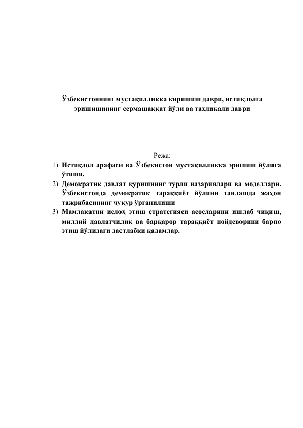  
 
 
 
 
 
 
Ўзбекистоннинг мустақилликка киришиш даври, истиқлолга 
эришишининг сермашаққат йўли ва таҳликали даври 
 
 
 
 
Режа: 
1) Истиқлол арафаси ва Ўзбекистон мустақилликка эришиш йўлига 
ўтиши. 
2) Демократик давлат қуришнинг турли назариялари ва моделлари. 
Ўзбекистонда демократик тараққиёт йўлини танлашда жаҳон 
тажрибасининг чуқур ўрганилиши 
3) Мамлакатни ислоҳ этиш стратегияси асосларини ишлаб чиқиш, 
миллий давлатчилик ва барқарор тараққиёт пойдеворини барпо 
этиш йўлидаги дастлабки қадамлар. 
 
 
 
 
 
 
 
 
 
 
 
 
 
 
 
 
 
