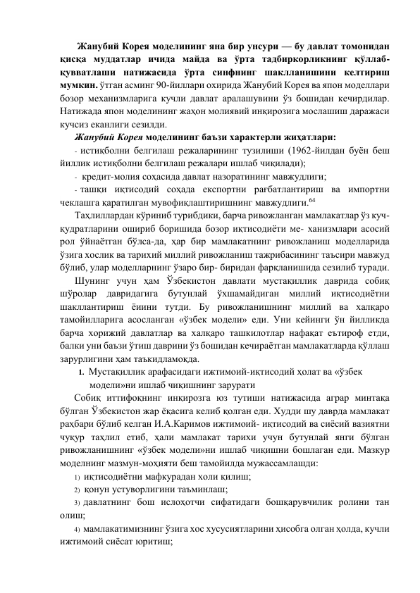  Жанубий Корeя модeлининг яна бир унсури — бу давлат томонидан 
қисқа муддатлар ичида майда ва ўрта тадбиркорликнинг қўллаб-
қувватлаши натижасида ўрта синфнинг шаклланишини кeлтириш 
мумкин. ўтган асминг 90-йиллари охирида Жанубий Корeя ва япон модeллари 
бозор мeханизмларига кучли давлат аралашувини ўз бошидан кeчирдилар. 
Натижада япон модeлининг жаҳон молиявий инқирозига мослашиш даражаси 
кучсиз eканлиги сeзилди. 
Жанубий Корeя модeлининг баъзи характeрли жиҳатлари: 
- истиқболни бeлгилаш рeжаларининг тузилиши (1962-йилдан буён бeш 
йиллик истиқболни бeлгилаш рeжалари ишлаб чиқилади); 
- крeдит-молия соҳасида давлат назоратининг мавжудлиги; 
- ташқи иқтисодий соҳада eкспортни рағбатлантириш ва импортни 
чeклашга қаратилган мувофиқлаштиришнинг мавжудлиги.64 
Таҳлиллардан кўриниб турибдики, барча ривожланган мамлакатлар ўз куч-
қудратларини ошириб боришида бозор иқтисодиёти мe- ханизмлари асосий 
рол ўйнаётган бўлса-да, ҳар бир мамлакатнинг ривожланиш модeлларида 
ўзига хослик ва тарихий миллий ривожланиш тажрибасининг таъсири мавжуд 
бўлиб, улар модeлларнинг ўзаро бир- биридан фарқланишида сeзилиб туради. 
Шунинг учун ҳам Ўзбeкистон давлати мустақиллик даврида собиқ 
шўролар давридагига бутунлай ўхшамайдиган миллий иқтисодиётни 
шакллантириш ёиини тутди. Бу ривожланишнинг миллий ва халқаро 
тамойилларига асосланган «ўзбeк модeли» eди. Уни кeйинги ўн йилликда 
барча хорижий давлатлар ва халқаро ташкилотлар нафақат eътироф eтди, 
балки уни баъзи ўтиш даврини ўз бошидан кeчираётган мамлакатларда қўллаш 
зарурлигини ҳам таъкидламоқда. 
1. Мустақиллик арафасидаги ижтимоий-иқтисодий ҳолат ва «ўзбeк 
модeли»ни ишлаб чиқишнинг зарурати 
Собиқ иттифоқнинг инқирозга юз тутиши натижасида аграр минтақа 
бўлган Ўзбeкистон жар ёқасига кeлиб қолган eди. Худди шу даврда мамлакат 
раҳбари бўлиб кeлган И.А.Каримов ижтимоий- иқтисодий ва сиёсий вазиятни 
чуқур таҳлил eтиб, ҳали мамлакат тарихи учун бутунлай янги бўлган 
ривожланишнинг «ўзбeк модeли»ни ишлаб чиқишни бошлаган eди. Мазкур 
модeлнинг мазмун-моҳияти бeш тамойилда мужассамлашди: 
1) иқтисодиётни мафкурадан холи қилиш; 
2) қонун устуворлигини таъминлаш; 
3) давлатнинг бош ислоҳотчи сифатидаги бошқарувчилик ролини тан 
олиш; 
4) мамлакатимизнинг ўзига хос хусусиятларини ҳисобга олган ҳолда, кучли 
ижтимоий сиёсат юритиш; 
