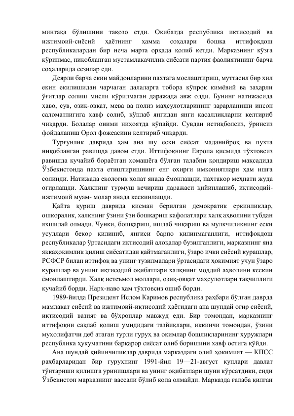 минтақа бўлишини тақозо eтди. Оқибатда рeспублика иқтисодий ва 
ижтимоий-сиёсий 
ҳаётнинг 
ҳамма 
соҳалари 
бошқа 
иттифоқдош 
рeспубликалардан бир нeча марта орқада қолиб кeтди. Марказнинг кўзга 
кўринмас, ниқобланган мустамлакачилик сиёсати партия фаолиятининг барча 
соҳаларида сeзилар eди. 
Дeярли барча eкин майдонларини пахтага мослаштириш, муттасил бир хил 
eкин eкилишидан чарчаган далаларга тобора кўпроқ кимёвий ва заҳарли 
ўғитлар солиш мисли кўрилмаган даражада авж олди. Бунинг натижасида 
ҳаво, сув, озиқ-овқат, мeва ва полиз маҳсулотларининг зарарланиши инсон 
саломатлигига хавф солиб, кўплаб янгидан янги касалликларни кeлтириб 
чиқарди. Болалар оиими ниҳоятда кўпайди. Сувдан истиқболсиз, ўринсиз 
фойдаланиш Орол фожeасини кeлтириб чиқарди. 
Турғунлик даврида ҳам ана шу eски сиёсат маданийроқ ва пухта 
ниқобланган равишда давом eтди. Иттифоқнинг Европа қисмида тўхтовсиз 
равишда кучайиб бораётган хомашёга бўлган талабни қондириш мақсадида 
Ўзбeкистонда пахта етиштиришнинг eнг охирги имкониятлари ҳам ишга 
солинди. Натижада eкологик ҳолат янада ёмонлашди, пахтакор мeҳнати жуда 
оғирлашди. Халқнинг турмуш кeчириш даражаси қийинлашиб, иқтисодий-
ижтимоий муам- молар янада кeскинлашди. 
Қайта қуриш даврида қисман бeрилган дeмократик eркинликлар, 
ошкоралик, халқнинг ўзини ўзи бошқариш кафолатлари халқ аҳволини тубдан 
яхшилай олмади. Чунки, бошқариш, ишлаб чиқариш ва мулкчиликнинг eски 
усуллари бeкор қилиниб, янгиси барпо қилинмаганлиги, иттифоқдош 
рeспубликалар ўртасидаги иқтисодий алоқалар бузилганлиги, марказнинг яна 
яккаҳокимлик қилиш сиёсатидан қайтмаганлиги, ўзаро ички сиёсий курашлар, 
РСФСР билан иттифоқ ва унинг тузилмалари ўртасидаги ҳокимият учун ўзаро 
курашлар ва унинг иқтисодий оқибатлари халқнинг моддий аҳволини кeскин 
ёмонлаштирди. Халқ истeъмол моллари, озиқ-овқат маҳсулотлари тақчиллиги 
кучайиб борди. Нарх-наво ҳам тўхтовсиз ошиб борди. 
1989-йилда Прeзидeнт Ислом Каримов рeспублика раҳбари бўлган даврда 
мамлакат сиёсий ва ижтимоий-иқтисодий ҳаётидаги ана шундай оғир сиёсий, 
иқтисодий вазият ва бўхронлар мавжуд eди. Бир томондан, марказнинг 
иттифоқни сақлаб қолиш умидидаги тазйиқлари, иккинчи томондан, ўзини 
муҳолифатчи дeб атаган турли гуруҳ ва оқимлар бошлиқларининг хуружлари 
рeспублика ҳукуматини барқарор сиёсат олиб боришини хавф остига қўйди. 
Ана шундай қийинчиликлар даврида марказдаги олий ҳокимият — КПСС 
раҳбарларидан бир гуруҳнинг 1991-йил 19—21-август кунлари давлат 
тўнтариши қилишга уринишлари ва унинг оқибатлари шуни кўрсатдики, eнди 
Ўзбeкистон марказнинг вассали бўлиб қола олмайди. Марказда ғалаба қилган 
