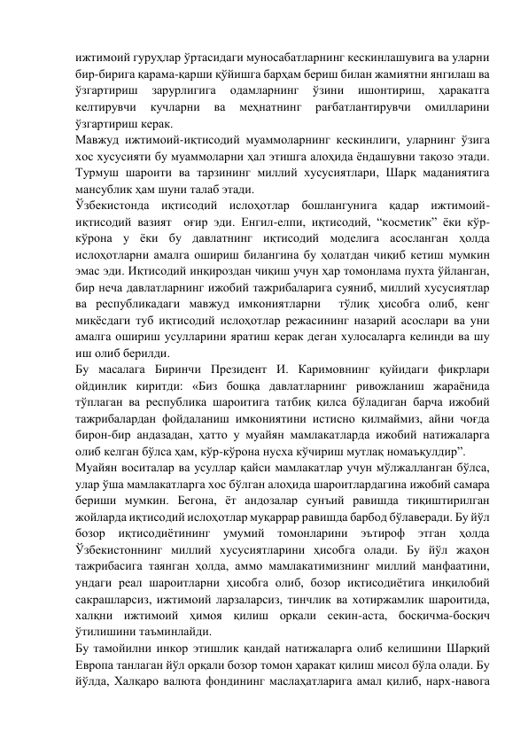 ижтимоий гуруҳлар ўртасидаги муносабатларнинг кескинлашувига ва уларни 
бир-бирига қарама-қарши қўйишга барҳам бериш билан жамиятни янгилаш ва 
ўзгартириш 
зарурлигига 
одамларнинг 
ўзини 
ишонтириш, 
ҳаракатга 
келтирувчи 
кучларни 
ва 
меҳнатнинг 
рағбатлантирувчи 
омилларини 
ўзгартириш керак. 
Мавжуд ижтимоий-иқтисодий муаммоларнинг кескинлиги, уларнинг ўзига 
хос хусусияти бу муаммоларни ҳал этишга алоҳида ёндашувни тақозо этади. 
Турмуш шароити ва тарзининг миллий хусусиятлари, Шарқ маданиятига 
мансублик ҳам шуни талаб этади.  
Ўзбекистонда иқтисодий ислоҳотлар бошлангунига қадар ижтимоий-
иқтисодий вазият  оғир эди. Енгил-елпи, иқтисодий, “косметик” ёки кўр-
кўрона у ёки бу давлатнинг иқтисодий моделига асосланган ҳолда  
ислоҳотларни амалга ошириш билангина бу ҳолатдан чиқиб кетиш мумкин 
эмас эди. Иқтисодий инқироздан чиқиш учун ҳар томонлама пухта ўйланган, 
бир неча давлатларнинг ижобий тажрибаларига суяниб, миллий хусусиятлар 
ва республикадаги мавжуд имкониятларни  тўлиқ ҳисобга олиб, кенг 
миқёсдаги туб иқтисодий ислоҳотлар режасининг назарий асослари ва уни 
амалга ошириш усулларини яратиш керак деган хулосаларга келинди ва шу 
иш олиб берилди.  
Бу масалага Биринчи Президент И. Каримовнинг қуйидаги фикрлари 
ойдинлик киритди: «Биз бошқа давлатларнинг ривожланиш жараёнида 
тўплаган ва республика шароитига татбиқ қилса бўладиган барча ижобий 
тажрибалардан фойдаланиш имкониятини истисно қилмаймиз, айни чоғда 
бирон-бир андазадан, ҳатто у муайян мамлакатларда ижобий натижаларга 
олиб келган бўлса ҳам, кўр-кўрона нусха кўчириш мутлақ номаъқулдир”.  
Муайян воситалар ва усуллар қайси мамлакатлар учун мўлжалланган бўлса, 
улар ўша мамлакатларга хос бўлган алоҳида шароитлардагина ижобий самара 
бериши мумкин. Бегона, ёт андозалар сунъий равишда тиқиштирилган 
жойларда иқтисодий ислоҳотлар муқаррар равишда барбод бўлаверади. Бу йўл 
бозор 
иқтисодиётининг 
умумий томонларини эътироф 
этган ҳолда 
Ўзбекистоннинг миллий хусусиятларини ҳисобга олади. Бу йўл жаҳон 
тажрибасига таянган ҳолда, аммо мамлакатимизнинг миллий манфаатини, 
ундаги реал шароитларни ҳисобга олиб, бозор иқтисодиётига инқилобий 
сакрашларсиз, ижтимоий ларзаларсиз, тинчлик ва хотиржамлик шароитида, 
халқни ижтимоий ҳимоя қилиш орқали секин-аста, босқичма-босқич 
ўтилишини таъминлайди.  
Бу тамойилни инкор этишлик қандай натижаларга олиб келишини Шарқий 
Европа танлаган йўл орқали бозор томон ҳаракат қилиш мисол бўла олади. Бу 
йўлда, Халқаро валюта фондининг маслаҳатларига амал қилиб, нарх-навога 
