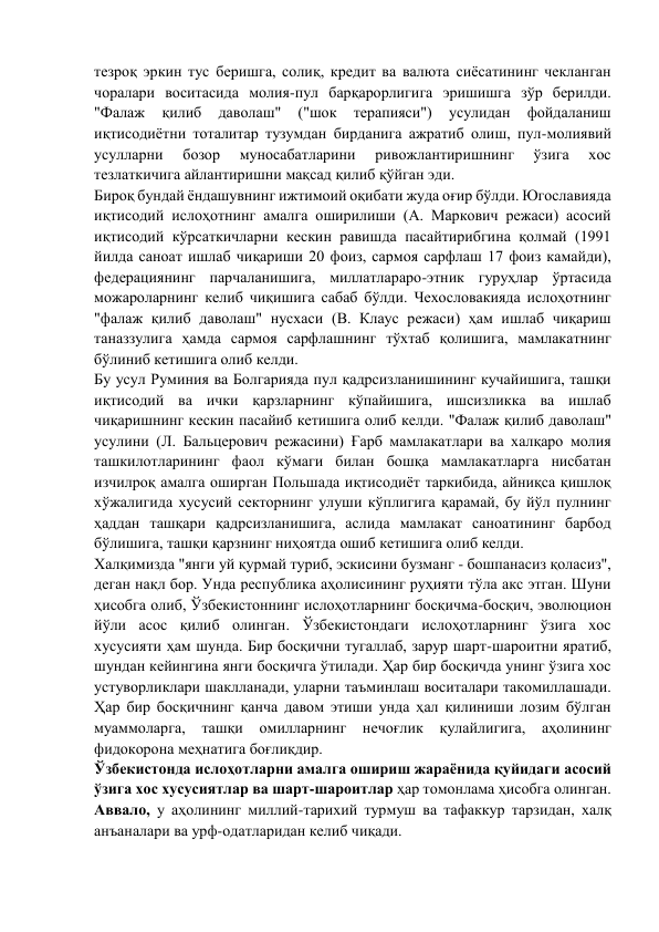 тезроқ эркин тус беришга, солиқ, кредит ва валюта сиёсатининг чекланган 
чоралари воситасида молия-пул барқарорлигига эришишга зўр берилди. 
"Фалаж 
қилиб 
даволаш" 
("шок 
терапияси") 
усулидан 
фойдаланиш 
иқтисодиётни тоталитар тузумдан бирданига ажратиб олиш, пул-молиявий 
усулларни 
бозор 
муносабатларини 
ривожлантиришнинг 
ўзига 
хос 
тезлаткичига айлантиришни мақсад қилиб қўйган эди. 
Бироқ бундай ёндашувнинг ижтимоий оқибати жуда оғир бўлди. Югославияда 
иқтисодий ислоҳотнинг амалга оширилиши (А. Маркович режаси) асосий 
иқтисодий кўрсаткичларни кескин равишда пасайтирибгина қолмай (1991 
йилда саноат ишлаб чиқариши 20 фоиз, сармоя сарфлаш 17 фоиз камайди), 
федерациянинг парчаланишига, миллатлараро-этник гуруҳлар ўртасида 
можароларнинг келиб чиқишига сабаб бўлди. Чехословакияда ислоҳотнинг 
"фалаж қилиб даволаш" нусхаси (В. Клаус режаси) ҳам ишлаб чиқариш 
таназзулига ҳамда сармоя сарфлашнинг тўхтаб қолишига, мамлакатнинг 
бўлиниб кетишига олиб келди. 
Бу усул Руминия ва Болгарияда пул қадрсизланишининг кучайишига, ташқи 
иқтисодий ва ички қарзларнинг кўпайишига, ишсизликка ва ишлаб 
чиқаришнинг кескин пасайиб кетишига олиб келди. "Фалаж қилиб даволаш" 
усулини (Л. Бальцерович режасини) Ғарб мамлакатлари ва халқаро молия 
ташкилотларининг фаол кўмаги билан бошқа мамлакатларга нисбатан 
изчилроқ амалга оширган Польшада иқтисодиёт таркибида, айниқса қишлоқ 
хўжалигида хусусий секторнинг улуши кўплигига қарамай, бу йўл пулнинг 
ҳаддан ташқари қадрсизланишига, аслида мамлакат саноатининг барбод 
бўлишига, ташқи қарзнинг ниҳоятда ошиб кетишига олиб келди. 
Халқимизда "янги уй қурмай туриб, эскисини бузманг - бошпанасиз қоласиз", 
деган нақл бор. Унда республика аҳолисининг руҳияти тўла акс этган. Шуни 
ҳисобга олиб, Ўзбекистоннинг ислоҳотларнинг босқичма-босқич, эволюцион 
йўли асос қилиб олинган. Ўзбекистондаги ислоҳотларнинг ўзига хос 
хусусияти ҳам шунда. Бир босқични тугаллаб, зарур шарт-шароитни яратиб, 
шундан кейингина янги босқичга ўтилади. Ҳар бир босқичда унинг ўзига хос 
устуворликлари шаклланади, уларни таъминлаш воситалари такомиллашади. 
Ҳар бир босқичнинг қанча давом этиши унда ҳал қилиниши лозим бўлган 
муаммоларга, ташқи омилларнинг нечоғлик 
қулайлигига, аҳолининг 
фидокорона меҳнатига боғлиқдир. 
Ўзбекистонда ислоҳотларни амалга ошириш жараёнида қуйидаги асосий 
ўзига хос хусусиятлар ва шарт-шароитлар ҳар томонлама ҳисобга олинган.  
Аввало, у аҳолининг миллий-тарихий турмуш ва тафаккур тарзидан, халқ 
анъаналари ва урф-одатларидан келиб чиқади. 
