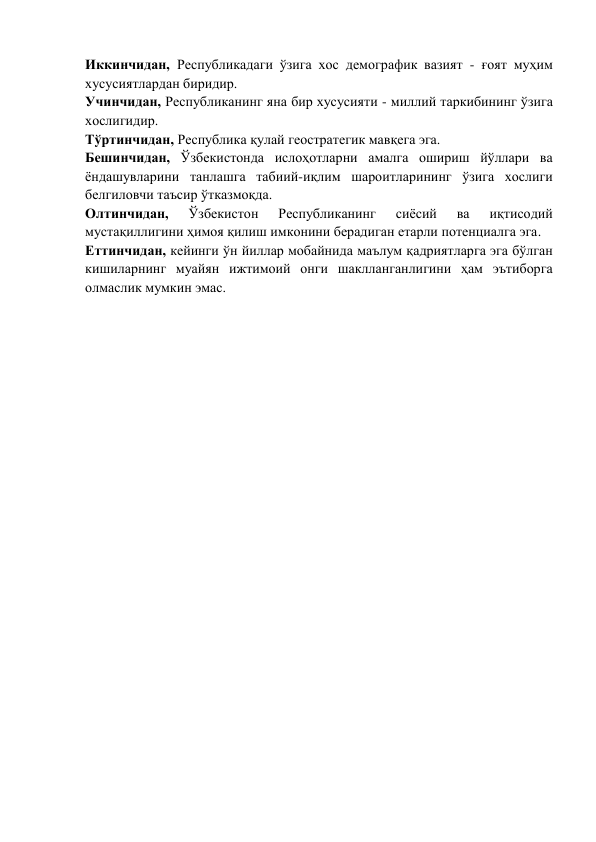 Иккинчидан, Республикадаги ўзига хос демографик вазият - ғоят муҳим 
хусусиятлардан биридир. 
Учинчидан, Республиканинг яна бир хусусияти - миллий таркибининг ўзига 
хослигидир. 
Тўртинчидан, Республика қулай геостратегик мавқега эга. 
Бешинчидан, Ўзбекистонда ислоҳотларни амалга ошириш йўллари ва 
ёндашувларини танлашга табиий-иқлим шароитларининг ўзига хослиги 
белгиловчи таъсир ўтказмоқда. 
Олтинчидан, 
Ўзбекистон 
Республиканинг 
сиёсий 
ва 
иқтисодий 
мустақиллигини ҳимоя қилиш имконини берадиган етарли потенциалга эга.  
Еттинчидан, кейинги ўн йиллар мобайнида маълум қадриятларга эга бўлган 
кишиларнинг муайян ижтимоий онги шаклланганлигини ҳам эътиборга 
олмаслик мумкин эмас.  
 
