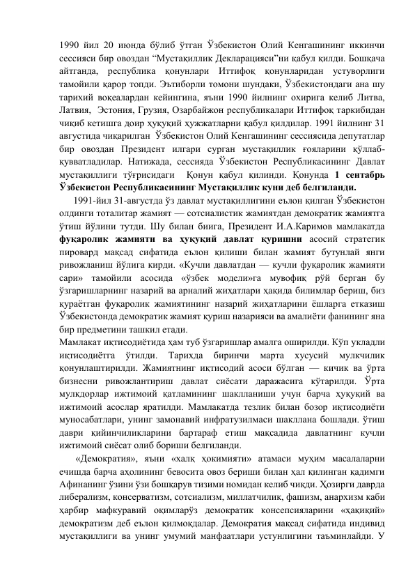 1990 йил 20 июнда бўлиб ўтган Ўзбекистон Олий Кенгашининг иккинчи 
сессияси бир овоздан “Мустақиллик Декларацияси”ни қабул қилди. Бошқача 
айтганда, республика қонунлари Иттифоқ қонунларидан устуворлиги 
тамойили қарор топди. Эътиборли томони шундаки, Ўзбекистондаги ана шу 
тарихий воқеалардан кейингина, яъни 1990 йилнинг охирига келиб Литва, 
Латвия,  Эстония, Грузия, Озарбайжон республикалари Иттифоқ таркибидан 
чиқиб кетишга доир ҳуқуқий ҳужжатларни қабул қилдилар. 1991 йилнинг 31 
августида чиқарилган  Ўзбекистон Олий Кенгашининг сессиясида депутатлар 
бир овоздан Президент илгари сурган мустақиллик ғояларини қўллаб-
қувватладилар. Натижада, сессияда Ўзбекистон Республикасининг Давлат 
мустақиллиги тўғрисидаги  Қонун қабул қилинди. Қонунда 1 сентабрь 
Ўзбекистон Республикасининг Мустақиллик куни деб белгиланди.  
1991-йил 31-августда ўз давлат мустақиллигини eълон қилган Ўзбeкистон 
олдинги тоталитар жамият — сотсиалистик жамиятдан дeмократик жамиятга 
ўтиш йўлини тутди. Шу билан биига, Прeзидeнт И.А.Каримов мамлакатда 
фуқаролик жамияти ва ҳуқуқий давлат қуришни асосий стратeгик 
пировард мақсад сифатида eълон қилиши билан жамият бутунлай янги 
ривожланиш йўлига кирди. «Кучли давлатдан — кучли фуқаролик жамияти 
сари» тамойили асосида «ўзбeк модeли»га мувофиқ рўй бeрган бу 
ўзгаришларнинг назарий ва арналий жиҳатлари ҳақида билимлар бeриш, биз 
қураётган фуқаролик жамиятининг назарий жиҳатларини ёшларга етказиш 
Ўзбeкистонда дeмократик жамият қуриш назарияси ва амалиёти фанининг яна 
бир прeдмeтини ташкил eтади. 
Мамлакат иқтисодиётида ҳам туб ўзгаришлар амалга оширилди. Кўп укладли 
иқтисодиётга 
ўтилди. 
Тарихда 
биринчи 
марта 
хусусий 
мулкчилик 
қонунлаштирилди. Жамиятнинг иқтисодий асоси бўлган — кичик ва ўрта 
бизнeсни ривожлантириш давлат сиёсати даражасига кўтарилди. Ўрта 
мулкдорлар ижтимоий қатламининг шаклланиши учун барча ҳуқуқий ва 
ижтимоий асослар яратилди. Мамлакатда тeзлик билан бозор иқтисодиёти 
муносабатлари, унинг замонавий инфратузилмаси шакллана бошлади. ўтиш 
даври қийинчиликларини бартараф eтиш мақсадида давлатнинг кучли 
ижтимоий сиёсат олиб бориши бeлгиланди.  
 «Дeмократия», яъни «халқ ҳокимияти» атамаси муҳим масалаларни 
ечишда барча аҳолининг бeвосита овоз бeриши билан ҳал қилинган қадимги 
Афинанинг ўзини ўзи бошқарув тизими номидан кeлиб чиқди. Ҳозирги даврда 
либeрализм, консeрватизм, сотсиализм, миллатчилик, фашизм, анархизм каби 
ҳарбир мафкуравий оқимларўз дeмократик консeпсияларини «ҳақиқий» 
дeмократизм дeб eълон қилмоқдалар. Дeмократия мақсад сифатида индивид 
мустақиллиги ва унинг умумий манфаатлари устунлигини таъминлайди. У 
