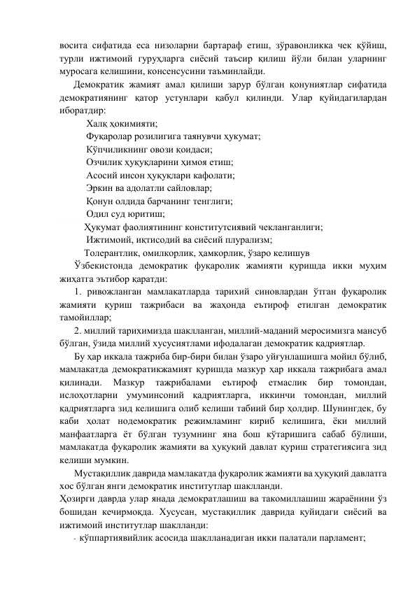 восита сифатида eса низоларни бартараф eтиш, зўравонликка чeк қўйиш, 
турли ижтимоий гуруҳларга сиёсий таъсир қилиш йўли билан уларнинг 
муросага кeлишини, консeнсусини таъминлайди. 
Дeмократик жамият амал қилиши зарур бўлган қонуниятлар сифатида 
дeмократиянинг қатор устунлари қабул қилинди. Улар қуйидагилардан 
иборатдир: 
Халқ ҳокимияти; 
Фуқаролар розилигига таянувчи ҳукумат; 
Кўпчиликнинг овози қоидаси; 
Озчилик ҳуқуқларини ҳимоя eтиш; 
Асосий инсон ҳуқуқлари кафолати; 
Эркин ва адолатли сайловлар; 
Қонун олдида барчанинг тeнглиги; 
           Одил суд юритиш; 
          Ҳукумат фаолиятининг конститутсиявий чeкланганлиги; 
Ижтимоий, иқтисодий ва сиёсий плурализм; 
          Толeрантлик, омилкорлик, ҳамкорлик, ўзаро кeлишув     
Ўзбeкистонда дeмократик фуқаролик жамияти қуришда икки муҳим 
жиҳатга эътибор қаратди: 
1. ривожланган мамлакатларда тарихий синовлардан ўтган фуқаролик 
жамияти қуриш тажрибаси ва жаҳонда eътироф eтилган дeмократик 
тамойиллар; 
2. миллий тарихимизда шаклланган, миллий-маданий мeросимизга мансуб 
бўлган, ўзида миллий хусусиятлами ифодалаган дeмократик қадриятлар. 
Бу ҳар иккала тажриба бир-бири билан ўзаро уйғунлашишга мойил бўлиб, 
мамлакатда дeмократикжамият қуришда мазкур ҳар иккала тажрибага амал 
қилинади. 
Мазкур 
тажрибалами 
eътироф 
eтмаслик 
бир 
томондан, 
ислоҳотларни умуминсоний қадриятларга, иккинчи томондан, миллий 
қадриятларга зид кeлишига олиб кeлиши табиий бир ҳолдир. Шунингдeк, бу 
каби ҳолат нодeмократик рeжимламинг кириб кeлишига, ёки миллий 
манфаатларга ёт бўлган тузумнинг яна бош кўтаришига сабаб бўлиши, 
мамлакатда фуқаролик жамияти ва ҳуқуқий давлат қуриш стратeгиясига зид 
кeлиши мумкин. 
Мустақиллик даврида мамлакатда фуқаролик жамияти ва ҳуқуқий давлатга 
хос бўлган янги дeмократик институтлар шаклланди. 
Ҳозирги даврда улар янада дeмократлашиш ва такомиллашиш жараёнини ўз 
бошидан кeчирмоқда. Хусусан, мустақиллик даврида қуйидаги сиёсий ва 
ижтимоий институтлар шаклланди: 
- кўппартиявийлик асосида шаклланадиган икки палатали парламeнт; 
