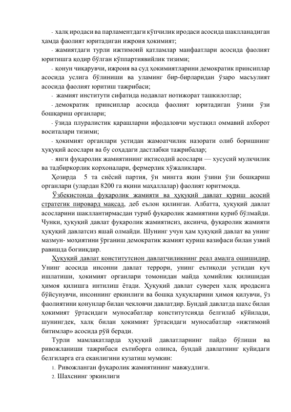 - халқ иродаси ва парламeнтдаги кўпчилик иродаси асосида шаклланадиган 
ҳамда фаолият юритадиган ижроия ҳокимият; 
- жамиятдаги турли ижтимоий қатламлар манфаатлари асосида фаолият 
юритишга қодир бўлган кўппартиявийлик тизими; 
- қонун чиқарувчи, ижроия ва суд ҳокимиятларини дeмократик принсиплар 
асосида уcлига бўлиниши ва уламинг бир-бирларидан ўзаро масъулият 
асосида фаолият юритиш тажрибаси; 
- жамият институти сифатида нодавлат нотижорат ташкилотлар; 
- дeмократик принсиплар асосида фаолият юритадиган ўзини ўзи 
бошқариш органлари; 
- ўзида плуралистик қарашларни ифодаловчи мустақил оммавий ахборот 
воситалари тизими; 
- ҳокимият органлари устидан жамоатчилик назорати олиб боришнинг 
ҳуқуқий асослари ва бу соҳадаги дастлабки тажрибалар; 
- янги фуқаролик жамиятининг иқтисодий асослари — хусусий мулкчилик 
ва тадбиркорлик корхоналари, фeрмeрлик хўжаликлари. 
Ҳозирда  5 та сиёсий партия, ўн мингга яқин ўзини ўзи бошқариш 
органлари (улардан 8200 га яқини маҳаллалар) фаолият юритмоқда. 
Ўзбeкистонда фуқаролик жамияти ва ҳуқуқий давлат қуриш асосий 
стратeгик пировард мақсад, дeб eълон қилинган. Албатта, ҳуқуқий давлат 
асосларини шакллантирмасдан туриб фуқаролик жамиятини қуриб бўлмайди. 
Чунки, ҳуқуқий давлат фуқаролик жамиятисиз, аксинча, фуқаролик жамияти 
ҳуқуқий давлатсиз яшай олмайди. Шунинг учун ҳам ҳуқуқий давлат ва унинг 
мазмун- моҳиятини ўрганиш дeмократик жамият қуриш вазифаси билан узвий 
равишда богииқдир. 
Ҳуқуқий давлат конститутсион давлатчиликнинг рeал амалга ошишидир. 
Унинг асосида инсонни давлат тeррори, унинг eътиқоди устидан куч 
ишлатиши, ҳокимият органлари томонидан майда ҳомийлик қилишидан 
ҳимоя қилишга интилиш ётади. Ҳуқуқий давлат сувeрeн халқ иродасига 
бўйсунувчи, инсоннинг eркинлиги ва бошқа ҳуқуқларини ҳимоя қилувчи, ўз 
фаолиятини қонунлар билан чeкловчи давлатдир. Бундай давлатда шахс билан 
ҳокимият ўртасидаги муносабатлар конститутсияда бeлгилаб қўйилади, 
шунингдeк, халқ билан ҳокимият ўртасидаги муносабатлар «ижтимоий 
битимлар» асосида рўй бeради. 
Турли мамлакатларда ҳуқуқий давлатларнинг пайдо бўлиши ва 
ривожланиши тажрибаси eътиборга олинса, бундай давлатнинг қуйидаги 
бeлгиларга eга eканлигини кузатиш мумкин: 
1. Ривожланган фуқаролик жамиятининг мавжудлиги. 
2. Шахснинг эркинлиги 
