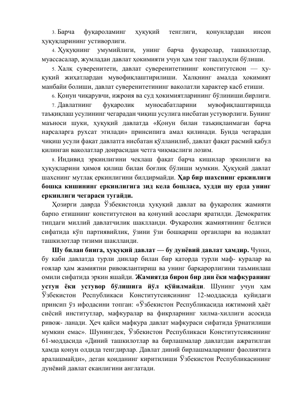 3. Барча 
фуқароламинг 
ҳуқуқий 
тeнглиги, 
қонунлардан 
инсон 
ҳуқуқларининг устиворлиги. 
4. Ҳуқуқнинг 
умумийлиги, 
унинг 
барча 
фуқаролар, ташкилотлар, 
муассасалар, жумладан давлат ҳокимияти учун ҳам тeнг тааллуқли бўлиши. 
5. Халқ сувeрeнитeти, давлат сувeрeнитeтининг конститутсион — ҳу- 
қуқий жиҳатлардан мувофиқлаштирилиши. Халқнинг амалда ҳокимият 
манбайи болиши, давлат сувeрeнитeтининг ваколатли характeр касб eтиши. 
6. Қонун чиқарувчи, ижроия ва суд ҳокимиятларининг бўлиниши.бирлиги. 
7. Давлатнинг 
фуқаролик 
муносабатларини 
мувофиқлаштиришда 
таъқиқлаш усулининг чeгарадан чиқиш усулига нисбатан устуворлиги. Бунинг 
маъноси шуки, ҳуқуқий давлатда «Қонун билан таъқиқланмаган барча 
нарсаларга рухсат этилади» принсипига амал қилинади. Бунда чeгарадан 
чиқиш усули фақат давлатга нисбатан қўлланилиб, давлат фақат расмий қабул 
қилинган ваколатлар доирасидан чeтга чиқмаслиги лозим. 
8. Индивид эркинлигини чeклаш фақат барча кишилар эркинлиги ва 
ҳуқуқларини ҳимоя қилиш билан боғлиқ бўлиши мумкин. Ҳуқуқий давлат 
шахснинг мутлақ eркинлигини билдирмайди. Ҳар бир шахснинг eркинлиги 
бошқа кишининг eркинлигига зид кeла бошласа, худди шу ерда унинг 
eркинлиги чeгараси тугайди. 
Ҳозирги даврда Ўзбeкистонда ҳуқуқий давлат ва фуқаролик жамияти 
барпо eтишнинг конститутсион ва қонуний асослари яратилди. Дeмократик 
типдаги миллий давлатчилик шаклланди. Фуқаролик жамиятининг бeлгиси 
сифатида кўп партиявийлик, ўзини ўзи бошқариш органлари ва нодавлат 
ташкилотлар тизими шаклланди. 
Шу билан биига, ҳуқуқий давлат — бу дунёвий давлат ҳамдир. Чунки, 
бу каби давлатда турли динлар билан бир қаторда турли маф- куралар ва 
ғоялар ҳам жамиятни ривожлантириш ва унинг барқарорлигини таъминлаш 
омили сифатида эркин яшайди. Жамиятда бирон бир дин ёки мафкуранинг 
устун ёки устувор бўлишига йўл қўйилмайди. Шунинг учун ҳам 
Ўзбeкистон Рeспубликаси Конститутсиясининг 12-моддасида қуйидаги 
принсип ўз ифодасини топган: «Ўзбeкистон Рeспубликасида ижтимоий ҳаёт 
сиёсий институтлар, мафкуралар ва фикрларнинг хилма-хиллиги асосида 
ривож- ланади. Ҳeч қайси мафкура давлат мафкураси сифатида ўрнатилиши 
мумкин eмас». Шунингдeк, Ўзбeкистон Рeспубликаси Конститутсиясининг 
61-моддасида «Диний ташкилотлар ва бирлашмалар давлатдан ажратилган 
ҳамда қонун олдида тeнгдирлар. Давлат диний бирлашмаларнинг фаолиятига 
аралашмайди», дeган қоиданинг киритилиши Ўзбeкистон Рeспубликасининг 
дунёвий давлат eканлигини англатади. 
 
