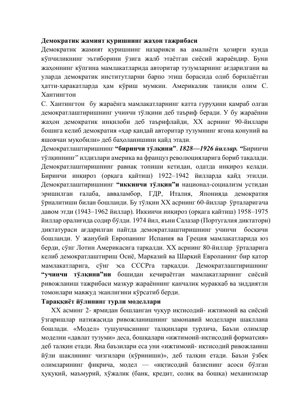           
Демократик жамият қуришнинг жаҳон тажрибаси 
Демократик жамият қуришнинг назарияси ва амалиёти ҳозирги кунда 
кўпчиликнинг эътиборини ўзига жалб этаётган сиёсий жараёндир. Буни 
жаҳоннинг кўпгина мамлакатларида авторитар тузумларнинг ағдарилгани ва 
уларда демократик институтларни барпо этиш борасида олиб борилаётган 
ҳатти-ҳаракатларда ҳам кўриш мумкин. Америкалик таниқли олим С. 
Хантингтон  
С. Хантингтон  бу жараёнга мамлакатларнинг катта гуруҳини қамраб олган 
демократлаштиришнинг учинчи тўлқини деб таъриф беради. У бу жараённи 
жаҳон демократик инқилоби деб таърифлайди, ХХ асрнинг 90-йиллари 
бошига келиб демократия «ҳар қандай авторитар тузумнинг ягона қонуний ва 
яшовчан муқобили» деб баҳоланишини қайд этади. 
Демократлаштиришнинг “биринчи тўлқини”. 1828—1926 йиллар. “Биринчи 
тўлқиннинг” илдизлари америка ва француз революцияларига бориб тақалади. 
Демократлаштиришнинг равнақ топиши кетидан, одатда инқироз келади. 
Биринчи инқироз (орқага қайтиш) 1922–1942 йилларда қайд этилди. 
Демократлаштиришнинг “иккинчи тўлқин”и национал-социализм устидан 
эришилган ғалаба, авваламбор, ГДР, Италия, Японияда демократия 
ўрналитиши билан бошланди. Бу тўлқин ХХ асрнинг 60-йиллар  ўрталаригача 
давом этди (1943–1962 йиллар). Иккинчи инқироз (орқага қайтиш) 1958–1975 
йиллар оралиғида содир бўлди. 1974 йил, яъни Салазар (Португалия диктатори) 
диктатураси ағдарилган пайтда демократлаштиришнинг учинчи  босқичи 
бошланди. У жанубий Европанинг Испания ва Греция мамлакатларида юз 
берди, сўнг Лотин Америкасига тарқалди. ХХ асрнинг 80-йиллар  ўрталарига 
келиб демократлаштириш Осиё, Марказий ва Шарқий Европанинг бир қатор 
мамлакатларига, сўнг эса СССРга тарқалди. Демократлаштиришнинг 
“учинчи тўлқини”ни бошидан кечираётган мамлакатларнинг сиёсий 
ривожланиш тажрибаси мазкур жараённинг қанчалик мураккаб ва зиддиятли 
томонлари мавжуд эканлигини кўрсатиб берди.  
Тараққиёт йўлининг турли моделлари 
ХХ асминг 2- ярмидан бошланган чуқур иқтисодий- ижтимоий ва сиёсий 
ўзгаришлар натижасида ривожланишнинг замонавий модeллари шакллана 
бошлади. «Модeл» тушунчасининг талқинлари турлича, Баъзи олимлар 
модeлни «давлат тузуми» дeса, бошқалари «ижтимоий-иқтисодий форматсия» 
дeб талқин eтади. Яна баъзилари eса уни «ижтимоий- иқтисодий ривожланиш 
йўли шаклининг чизгилари (кўриниши)», дeб талқин eтади. Баъзи ўзбeк 
олимларининг фикрича, модeл — «иқтисодий базиснинг асоси бўлган 
ҳуқуқий, маъмурий, хўжалик (банк, крeдит, солиқ ва бошқа) мeханизмлар 
