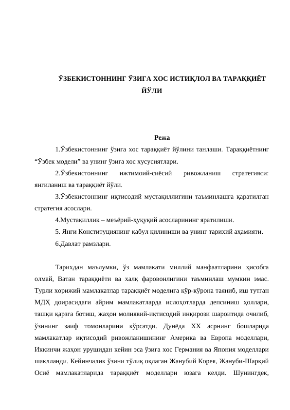 ЎЗБЕКИСТОННИНГ ЎЗИГА ХОС ИСТИҚЛОЛ ВА ТАРАҚҚИЁТ
ЙЎЛИ
Режа
1.Ўзбекистоннинг ўзига хос тараққиёт йўлини танлаши. Тараққиётнинг
“Ўзбек модели” ва унинг ўзига хос хусусиятлари. 
2.Ўзбекистоннинг  ижтимоий-сиёсий  ривожланиш  стратегияси:
янгиланиш ва тараққиёт йўли. 
3.Ўзбекистоннинг иқтисодий мустақиллигини таъминлашга қаратилган
стратегия асослари. 
4.Мустақиллик – меъёрий-ҳуқуқий асосларининг яратилиши. 
5. Янги Конституциянинг қабул қилиниши ва унинг тарихий аҳамияти. 
6.Давлат рамзлари.
Тарихдан  маълумки,  ўз  мамлакати  миллий  манфаатларини  ҳисобга
олмай,  Ватан  тараққиёти  ва  халқ  фаровонлигини таъминлаш мумкин эмас.
Турли хорижий мамлакатлар тараққиёт моделига кўр-кўрона таяниб, иш тутган
МДҲ  доирасидаги  айрим  мамлакатларда  ислоҳотларда  депсиниш  ҳоллари,
ташқи қарзга ботиш, жаҳон молиявий-иқтисодий инқирози шароитида очилиб,
ўзининг  заиф  томонларини  кўрсатди.  Дунёда  ХХ  асрнинг  бошларида
мамлакатлар  иқтисодий  ривожланишининг  Америка  ва  Европа  моделлари,
Иккинчи жаҳон урушидан кейин эса ўзига хос Германия ва Япония моделлари
шаклланди. Кейинчалик ўзини тўлиқ оқлаган Жанубий Корея, Жануби-Шарқий
Осиё  мамлакатларида  тараққиёт  моделлари  юзага  келди.  Шунингдек,
