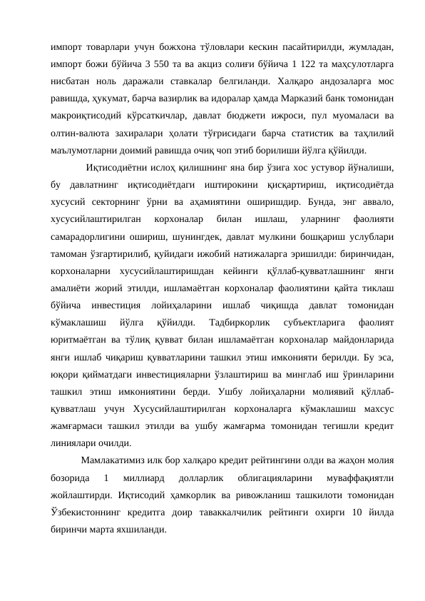 импорт товарлари учун божхона тўловлари кескин пасайтирилди, жумладан,
импорт божи бўйича 3 550 та ва акциз солиғи бўйича 1 122 та маҳсулотларга
нисбатан  ноль  даражали  ставкалар  белгиланди.  Халқаро  андозаларга  мос
равишда, ҳукумат, барча вазирлик ва идоралар ҳамда Марказий банк томонидан
макроиқтисодий  кўрсаткичлар,  давлат  бюджети  ижроси,  пул  муомаласи  ва
олтин-валюта  захиралари  ҳолати  тўғрисидаги  барча  статистик  ва  таҳлилий
маълумотларни доимий равишда очиқ чоп этиб борилиши йўлга қўйилди. 
 Иқтисодиётни ислоҳ қилишнинг яна бир ўзига хос устувор йўналиши,
бу  давлатнинг  иқтисодиётдаги  иштирокини  қисқартириш,  иқтисодиётда
хусусий  секторнинг  ўрни  ва  аҳамиятини  оширишдир.  Бунда,  энг  аввало,
хусусийлаштирилган  корхоналар  билан  ишлаш,  уларнинг  фаолияти
самарадорлигини ошириш, шунингдек, давлат мулкини бошқариш услублари
тамоман ўзгартирилиб, қуйидаги ижобий натижаларга эришилди: биринчидан,
корхоналарни  хусусийлаштиришдан  кейинги  қўллаб-қувватлашнинг  янги
амалиёти жорий этилди, ишламаётган корхоналар фаолиятини қайта тиклаш
бўйича  инвестиция  лойиҳаларини  ишлаб  чиқишда  давлат  томонидан
кўмаклашиш  йўлга  қўйилди.  Тадбиркорлик  субъектларига  фаолият
юритмаётган ва тўлиқ қувват билан ишламаётган корхоналар майдонларида
янги ишлаб чиқариш қувватларини ташкил этиш имконияти берилди. Бу эса,
юқори қийматдаги инвестицияларни ўзлаштириш ва минглаб иш ўринларини
ташкил  этиш  имкониятини  берди.  Ушбу  лойиҳаларни  молиявий  қўллаб-
қувватлаш  учун  Хусусийлаштирилган  корхоналарга  кўмаклашиш  махсус
жамғармаси  ташкил  этилди  ва  ушбу  жамғарма  томонидан  тегишли  кредит
линиялари очилди. 
Мамлакатимиз илк бор халқаро кредит рейтингини олди ва жаҳон молия
бозорида  1  миллиард  долларлик  облигацияларини  муваффақиятли
жойлаштирди. Иқтисодий ҳамкорлик ва ривожланиш ташкилоти томонидан
Ўзбекистоннинг  кредитга  доир  таваккалчилик  рейтинги  охирги  10  йилда
биринчи марта яхшиланди. 

