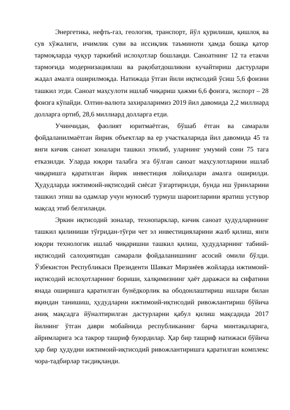 Энергетика, нефть-газ, геология, транспорт, йўл қурилиши, қишлоқ ва
сув  хўжалиги,  ичимлик  суви  ва  иссиқлик  таъминоти  ҳамда  бошқа  қатор
тармоқларда чуқур таркибий ислоҳотлар бошланди. Саноатнинг 12 та етакчи
тармоғида  модернизациялаш  ва  рақобатдошликни  кучайтириш  дастурлари
жадал амалга оширилмоқда. Натижада ўтган йили иқтисодий ўсиш 5,6 фоизни
ташкил этди. Саноат маҳсулоти ишлаб чиқариш ҳажми 6,6 фоизга, экспорт – 28
фоизга кўпайди. Олтин-валюта захираларимиз 2019 йил давомида 2,2 миллиард
долларга ортиб, 28,6 миллиард долларга етди. 
Учинчидан,  фаолият  юритмаётган,  бўшаб  ётган  ва  самарали
фойдаланилмаётган йирик объектлар ва ер участкаларида йил давомида 45 та
янги кичик саноат зоналари ташкил этилиб, уларнинг умумий сони 75 тага
етказилди. Уларда юқори талабга эга бўлган саноат маҳсулотларини ишлаб
чиқаришга  қаратилган  йирик  инвестиция  лойиҳалари  амалга  оширилди.
Ҳудудларда ижтимоий-иқтисодий сиёсат ўзгартирилди, бунда иш ўринларини
ташкил этиш ва одамлар учун муносиб турмуш шароитларини яратиш устувор
мақсад этиб белгиланди. 
Эркин иқтисодий зоналар, технопарклар, кичик саноат ҳудудларининг
ташкил қилиниши тўғридан-тўғри чет эл инвестицияларини жалб қилиш, янги
юқори технологик ишлаб чиқаришни ташкил қилиш, ҳудудларнинг табиий-
иқтисодий  салоҳиятидан  самарали  фойдаланишнинг  асосий  омили  бўлди.
Ўзбекистон Республикаси Президенти Шавкат Мирзиёев жойларда ижтимоий-
иқтисодий ислоҳотларнинг бориши, халқимизнинг ҳаёт даражаси ва сифатини
янада оширишга қаратилган бунёдкорлик ва ободонлаштириш ишлари билан
яқиндан танишиш, ҳудудларни ижтимоий-иқтисодий ривожлантириш бўйича
аниқ  мақсадга  йўналтирилган  дастурларни  қабул  қилиш  мақсадида  2017
йилнинг  ўтган  даври  мобайнида  республиканинг  барча  минтақаларига,
айримларига эса такрор ташриф буюрдилар. Ҳар бир ташриф натижаси бўйича
ҳар бир ҳудудни ижтимоий-иқтисодий ривожлантиришга қаратилган комплекс
чора-тадбирлар тасдиқланди. 
