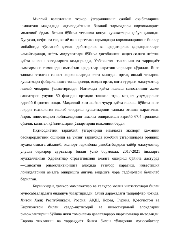 Миллий  валютанинг  тезкор  ўзгаришининг  салбий  оқибатларини
юмшатиш  мақсадида  иқтисодиётнинг  базавий  тармоқлари  корхоналарига
молиявий ёрдам бериш бўйича тегишли қонун ҳужжатлари қабул қилинди.
Хусусан, нефть ва газ, кимё ва энергетика тармоқлари корхоналарининг йиллар
мобайнида  тўпланиб  қолган  дебиторлик  ва  кредиторлик  қарздорликлари
камайтирилди, нефть маҳсулотлари бўйича ҳисобланган акциз солиғи нефтни
қайта  ишлаш  заводларига  қолдирилди,  Ўзбекистон  тикланиш  ва  таррақиёт
жамғармаси томонидан имтиёзли кредитлар ажратиш чоралари кўрилди. Янги
ташкил этилган саноат корхоналарида етти мингдан ортиқ ишлаб чиқариш
қувватлари фойдаланишга топширилди, юздан ортиқ янги турдаги маҳсулотлар
ишлаб  чиқариш  ўзлаштирилди.  Натижада  қайта  ишлаш  саноатининг  жами
саноатдаги  улуши  80  фоиздан  ортиқни  ташкил  этди,  меҳнат  унумдорлиги
қарийб 6 фоизга ошди. Маҳаллий хом ашёни чуқур қайта ишлаш бўйича янги
юқори технологик ишлаб чиқариш қувватларини ташкил этишга қаратилган
йирик инвестицион лойиҳаларнинг амалга оширилиши қарийб 67,4 триллион
сўмлик капитал қўйилмаларни ўзлартириш имконини берди. 
Иқтисодиётни  таркибий  ўзгартириш  мамлакат  экспорт  ҳажмини
баоқарорлигини ошириш ва унинг таркибида ижобий ўзгаришларга эришиш
муҳим омилга айланиб, экспорт таркибида рақобатбардош тайёр маҳсулотлар
улуши  барқарор  суръатлар  билан  ўсиб  бормоқда.  2017-2021  йилларга
мўлжалланган  Ҳаракатлар  стратегиясини  амалга  ошириш  бўйича  дастурда
―Саноатни  ривожлантиришга  алоҳида  эътибор  қаратиш,  инвестиция
лойиҳаларини амалга оширишга янгича ёндашув чора тадбирлари белгилаб
берилган. 
Биринчидан, ҳамкор мамлакатлар ва халқаро молия институтлари билан
муносабатлардаги ёндашув ўзгартирилди. Олий даражадаги ташрифлар чоғида,
Хитой  Халқ  Республикаси,  Россия,  АҚШ,  Корея,  Туркия,  Қозоғистон  ва
Қирғизистон  билан  савдо-иқтисодий  ва  инвестициявий  алоқаларни
ривожлантириш бўйича икки томонлама давлатлараро шартномалар имзоланди.
Европа  тикланиш  ва  тарраққиёт  банки  билан  тўлақонли  муносабатлар
