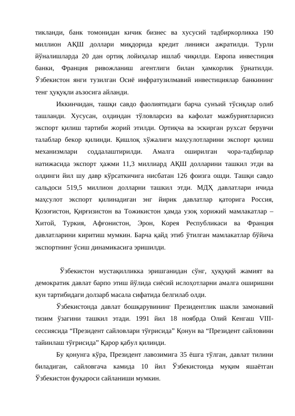 тикланди,  банк  томонидан  кичик  бизнес  ва  хусусий  тадбиркорликка  190
миллион  АҚШ  доллари  миқдорида  кредит  линияси  ажратилди.  Турли
йўналишларда 20 дан ортиқ лойиҳалар ишлаб чиқилди. Европа инвестиция
банки,  Франция  ривожланиш  агентлиги  билан  ҳамкорлик  ўрнатилди.
Ўзбекистон янги тузилган Осиё инфратузилмавий инвестициялар банкининг
тенг ҳуқуқли аъзосига айланди. 
Иккинчидан, ташқи савдо фаолиятидаги барча сунъий тўсиқлар олиб
ташланди.  Хусусан,  олдиндан  тўловларсиз  ва  кафолат  мажбуриятларисиз
экспорт қилиш тартиби жорий этилди. Ортиқча ва эскирган рухсат берувчи
талаблар бекор қилинди. Қишлоқ хўжалиги маҳсулотларини экспорт қилиш
механизмлари  соддалаштирилди.  Амалга  оширилган  чора-тадбирлар
натижасида экспорт ҳажми 11,3 миллиард АҚШ долларини ташкил этди ва
олдинги йил шу давр кўрсаткичига нисбатан 126 фоизга ошди. Ташқи савдо
сальдоси  519,5  миллион  долларни  ташкил  этди.  МДҲ  давлатлари  ичида
маҳсулот  экспорт  қилинадиган  энг  йирик  давлатлар  қаторига  Россия,
Қозоғистон, Қирғизистон ва Тожикистон ҳамда узоқ хорижий мамлакатлар –
Хитой,  Туркия,  Афғонистон,  Эрон,  Корея  Республикаси  ва  Франция
давлатларини киритиш мумкин. Барча қайд этиб ўтилган мамлакатлар бўйича
экспортнинг ўсиш динамикасига эришилди. 
Ўзбекистон  мустақилликка  эришганидан  сўнг,  ҳуқуқий  жамият  ва
демократик давлат барпо этиш йўлида сиёсий ислоҳотларни амалга оширишни
кун тартибидаги долзарб масала сифатида белгилаб олди. 
Ўзбекистонда давлат бошқарувининг Президентлик шакли замонавий
тизим  ўзагини  ташкил  этади.  1991  йил  18  ноябрда  Олий  Кенгаш  VIII-
сессиясида “Президент сайловлари тўғрисида” Қонун ва “Президент сайловини
тайинлаш тўғрисида” Қарор қабул қилинди. 
Бу қонунга кўра, Президент лавозимига 35 ёшга тўлган, давлат тилини
биладиган,  сайловгача  камида  10  йил  Ўзбекистонда  муқим  яшаётган
Ўзбекистон фуқароси сайланиши мумкин. 

