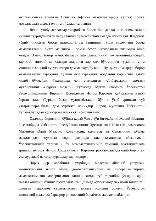 мустақилликка  эришган  Осиё  ва  Африка  мамлакатларида  кўпроқ  бошқа
моделлардан андоза олинган йўллар танланди.
Лекин ушбу давлатлар тажрибаси бирон бир давлатнинг ривожланиш
йўлини тўғридан-тўғри қабул қилиб бўлмаслигини амалда исботлади. Юқорида
кўриб  чиқилган  бозор  иқтисодиётига  ўтишнинг  турли  моделлари  барча
мамлакатларни  битта  манзилга  –  эркин  бозор  иқтисодиёти  тизимига  олиб
келади. Аммо, бозор муносабатлари шаклланишининг ижтимоий-иқтисодий,
тарихий,  миллий  ва  халқаро  шароити  ҳар  хил  бўлганлиги  туфайли,  унга
ўтишнинг миллий хусусиятлари ҳам мавжуд бўлади. Шу нуқтаи назардан бирор
мамлакатнинг  тараққиёт  йўлини  ёки  тараққиёт  моделини  борлигича  қабул
қилиб  бўлмайди.  Францияда  чоп  этиладиган  «Либерасьон»  газетаси
мухбирининг  «Туркия  модели»  хусусида  берган  саволига  Ўзбекистон
Республикасининг  Биринчи  Президенти  Ислом  Каримов  қуйидагича  жавоб
берган  эди:  «Туркия  бозор  муносабатлари  йўлига  ўтиб  эришган  туб
ўзгаришлари  билан  ҳам  ҳурматга  лойиқдир.  Бироқ,  мустақил  Ўзбекистон
Туркия йўлидан кўр-кўрона нусха кўчирмоқчи эмас. 
Одамзод бировнинг бўйига қараб ўзига тўн бичмайди». Жорий йилнинг
8 сентябрида Ўзбекистон Республикасининг Президенти Шавкат Миромонович
Мирзиёев  Олий  Мажлис  Қонунчилик  палатаси  ва  Сенатининг  қўшма
мажлисидаги  нутқида  хақли  равишда  таъкидлаганидек:  «Замонавий
Ўзбекистоннинг  тарихи  -  бу  мамлакатимизнинг  ҳақиқий  мустақилликка
эришиш йўлида Ислом Абдуғаниевич Каримов раҳнамолигида олиб борилган
ўта мураккаб ва оғир курашлар тарихидир». 
Чорак  аср  мобайнида  умрбоқий  моделга  айланиб  улгурган,
жамиятимизни  ислоҳ  этиш,  демократлаштириш  ва  либераллаштириш,
мамлакатимизни  модернизация  қилиш  ҳамда  туб  таркибий  ўзгаришларни
амалга ошириш бўйича пухта ўйланган, дунёда «ўзбек модели» номи билан тан
олинган  тараққиёт  стратегиясини  амалга  ошириш  орқали  Ўзбекистон
замонавий жадал ва барқарор ривожланиб бораётган давлатга айланди. 
