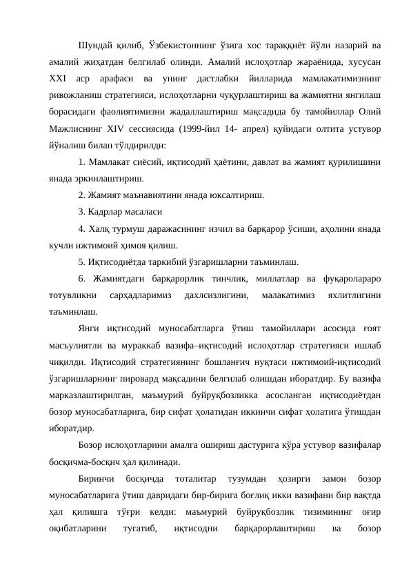 Шундай қилиб, Ўзбекистоннинг ўзига хос тараққиёт йўли назарий ва
амалий жиҳатдан белгилаб олинди. Амалий ислоҳотлар жараёнида, хусусан
ХХI  аср  арафаси  ва  унинг  дастлабки  йилларида  мамлакатимизнинг
ривожланиш стратегияси, ислоҳотларни чуқурлаштириш ва жамиятни янгилаш
борасидаги фаолиятимизни жадаллаштириш мақсадида бу тамойиллар Олий
Мажлиснинг ХIV сессиясида (1999-йил 14- апрел) қуйидаги олтита устувор
йўналиш билан тўлдирилди: 
1. Мамлакат сиёсий, иқтисодий ҳаётини, давлат ва жамият қурилишини
янада эркинлаштириш. 
2. Жамият маънавиятини янада юксалтириш. 
3. Кадрлар масаласи 
4. Халқ турмуш даражасининг изчил ва барқарор ўсиши, аҳолини янада
кучли ижтимоий ҳимоя қилиш. 
5. Иқтисодиётда таркибий ўзгаришларни таъминлаш. 
6.  Жамиятдаги  барқарорлик  тинчлик,  миллатлар  ва  фуқаролараро
тотувликни  сарҳадларимиз  дахлсизлигини,  малакатимиз  яхлитлигини
таъминлаш. 
Янги  иқтисодий  муносабатларга  ўтиш  тамойиллари  асосида  ғоят
масъулиятли  ва  мураккаб  вазифа–иқтисодий  ислоҳотлар  стратегияси  ишлаб
чиқилди. Иқтисодий стратегиянинг бошланғич нуқтаси ижтимоий-иқтисодий
ўзгаришларнинг пировард мақсадини белгилаб олишдан иборатдир. Бу вазифа
марказлаштирилган,  маъмурий  буйруқбозликка  асосланган  иқтисодиётдан
бозор муносабатларига, бир сифат ҳолатидан иккинчи сифат ҳолатига ўтишдан
иборатдир. 
Бозор ислоҳотларини амалга ошириш дастурига кўра устувор вазифалар
босқичма-босқич ҳал қилинади. 
Биринчи  босқичда  тоталитар  тузумдан  ҳозирги  замон  бозор
муносабатларига ўтиш давридаги бир-бирига боғлиқ икки вазифани бир вақтда
ҳал  қилишга  тўғри  келди:  маъмурий  буйруқбозлик  тизимининг  оғир
оқибатларини  тугатиб,  иқтисодни  барқарорлаштириш  ва  бозор
