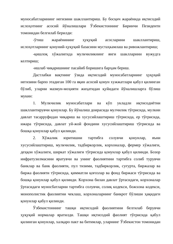 муносабатларининг негизини шакллантириш. Бу босқич жараёнида иқтисодий
ислоҳотнинг  асосий  йўналишлари  Ўзбекистоннинг  Биринчи  Пезиденти
томонидан белгилаб берилди: 
-ўтиш
 
жараёнининг
 
ҳуқуқий
 
асосларини
 
шакллантириш,
ислоҳотларнинг қонуний-ҳуқуқий базасини мустаҳкамлаш ва ривожлантириш; 
-қишлоқ  хўжалигида  мулкчиликнинг  янги  шаклларини  вужудга
келтириш; 
-ишлаб чиқаришнинг пасайиб боришига барҳам бериш. 
Дастлабки  вақтнинг  ўзида  иқтисодий  муносабатларнинг  ҳуқуқий
негизини барпо этадиган 100 га яқин асосий қонун хужжатлари қабул қилинган
бўлиб,  уларни  мазмун-моҳияти  жиҳатидан  қуйидаги  йўналишларга  бўлиш
мукин: 
1.  Мулкчилик  муносабатлари  ва  кўп  укладли  иқтисодиётни
шакллантирувчи қонунлар. Бу йўналиш доирасида мулчилик тўғрисида, мулкни
давлат тасарруфидан чиқариш ва хусусийлаштириш тўғрисида, ер тўғрисида,
ижара  тўғрисида,  давлат  уй-жой  фондини  хусусийлаштириш  тўғрисида  ва
бошқа қонунлар қабул қилинди. 
2.  Хўжалик  юритишни  тартибга  солувчи  қонунлар,  яъни
хусусийлаштириш, мулкчилик, тадбиркорлик, корхоналар, фермер хўжалиги,
деҳқон хўжалиги, ширкат хўжалиги тўғрисида қонунлар қабул қилинди. Бозор
инфратузилмасини  яратувчи  ва  унинг  фаолиятини  тартибга  солиб  турувчи
банклар ва банк фаолияти, пул тизими, тадбиркорлик, суғурта, биржалар ва
биржа фаолияти тўғрисида, қимматли қоғозлар ва фонд биржаси тўғрисида ва
бошқа қонунлар қабул қилинди. Корхона билан давлат ўртасидаги, корхоналар
ўртасидаги муносбатларни тартибга солувчи, солиқ кодекси, божхона кодекси,
монополистик фаолиятни чеклаш, корхоналарнинг банкрот бўлиши ҳақидаги
қонунлар қабул қилинди. 
Ўзбекистоннинг  ташқи  иқтисодий  фаолиятини  белгилаб  берувчи
ҳуқуқий  нормалар  яратилди.  Ташқи  иқтисодий  фаолият  тўғрисида  қабул
қилинган қонунлар, халқаро пакт ва битимлар, уларнинг Ўзбекистон томонидан
