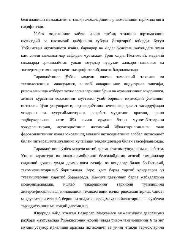 белгиланиши мамлакатимиз ташқи алоқаларининг ривожланиши тарихида янги
саҳифа очди. 
Ўзбек  моделининг  ҳаётга  изчил  татбиқ  этилиши  юртимизнинг
иқтисодий  ва  ижтимоий  қиёфасини  тубдан  ўзгартириб  юборди.  Бугун
Ўзбекистон иқтисодиёти изчил, барқарор ва жадал ўсаётган жаҳондаги жуда
кам сонли мамлакатлар сафидан мустаҳкам ўрин олди. Ижтимоий, маданий
соҳаларда  эришилаётган  улкан  ютуқлар  нуфузли  халқаро  ташкилот  ва
экспертлар томонидан кенг эътироф этилиб, юксак баҳоланмоқда. 
Тараққиётнинг  ўзбек  модели  юксак  замонавий  техника  ва
технологиянинг  мавжудлиги,  ишлаб  чиқаришнинг  индустриал  тавсифи,
ривожланишда ахборот технологияларининг ўрни ва аҳамиятининг юқорилиги,
хизмат  кўрсатиш  соҳасининг  муттасил  ўсиб  бориши,  иқтисодий  ўсишнинг
интенсив йўли устуворлиги, иқтисодиётнинг очиқлиги, давлат тасарруфидан
чиқариш  ва  хусусийлаштириш,  рақобат  муҳитини  яратиш,  эркин
тадбиркорликка  кенг  йўл  очиш  орқали  бозор  муносабатларини
чуқурлаштириш,  иқтисодиётнинг  ижтимоий  йўналтирилганлиги,  халқ
фаровонлигининг изчил юксалиши, миллий иқтисодиётнинг глобал иқтисодиёт
билан интеграциялашувининг кучайиши тенденциялари билан тавсифланмоқда.
Тараққиётнинг ўзбек модели қотиб қолган статик тушунча эмас, албатта.
Унинг  характери  ва  шакл-шамойилини  белгилайдиган  асосий  тамойиллар
сақланиб  қолган  ҳолда  доимо  янги  вазифа  ва  қоидалар  билан  бо-йитилиб,
такомиллаштирилиб  борилмоқда.  Зеро,  ҳаёт  барча  тартиб  қоидаларга  ўз
тузатишларини  киритиб  бораверади.  Жамият  ҳаётининг  барча  жабҳаларини
модернизациялаш,
 
ишлаб
 
чиқаришнинг
 
таркибий
 
тузилишини
диверсификациялаш, инновацион технологияни изчил ривожлантириш, саноат
маҳсулотлари етказиб беришни янада кенгроқ маҳаллийлаштириш — «ўзбекча
тараққиёт»нинг мантиқий давомидир. 
Юқорида қайд этилган Вазирлар Маҳкамаси мажлисидаги давлатимиз
раҳбари маърузасида Ўзбекистонни жорий йилда ривожлантиришнинг 6 та энг
муҳим устувор йўналиши орасида иқтисодиёт ва унинг етакчи тармоқларини
