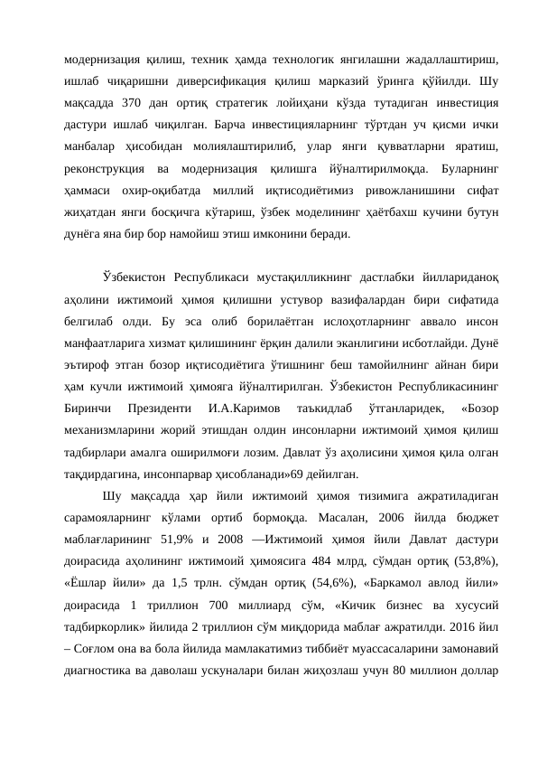 модернизация қилиш, техник ҳамда технологик янгилашни жадаллаштириш,
ишлаб  чиқаришни  диверсификация  қилиш  марказий  ўринга  қўйилди.  Шу
мақсадда  370  дан  ортиқ  стратегик  лойиҳани  кўзда  тутадиган  инвестиция
дастури ишлаб чиқилган. Барча инвестицияларнинг тўртдан уч қисми ички
манбалар  ҳисобидан  молиялаштирилиб,  улар  янги  қувватларни  яратиш,
реконструкция  ва  модернизация  қилишга  йўналтирилмоқда.  Буларнинг
ҳаммаси  охир-оқибатда  миллий  иқтисодиётимиз  ривожланишини  сифат
жиҳатдан янги босқичга кўтариш, ўзбек моделининг ҳаётбахш кучини бутун
дунёга яна бир бор намойиш этиш имконини беради.
Ўзбекистон  Республикаси  мустақилликнинг  дастлабки  йиллариданоқ
аҳолини  ижтимоий  ҳимоя  қилишни  устувор  вазифалардан  бири  сифатида
белгилаб  олди.  Бу  эса  олиб  борилаётган  ислоҳотларнинг  аввало  инсон
манфаатларига хизмат қилишининг ёрқин далили эканлигини исботлайди. Дунё
эътироф этган бозор иқтисодиётига ўтишнинг беш тамойилнинг айнан бири
ҳам кучли ижтимоий ҳимояга йўналтирилган. Ўзбекистон Республикасининг
Биринчи  Президенти  И.А.Каримов  таъкидлаб  ўтганларидек,  «Бозор
механизмларини жорий этишдан олдин инсонларни ижтимоий ҳимоя қилиш
тадбирлари амалга оширилмоғи лозим. Давлат ўз аҳолисини ҳимоя қила олган
тақдирдагина, инсонпарвар ҳисобланади»69 дейилган. 
Шу  мақсадда  ҳар  йили  ижтимоий  ҳимоя  тизимига  ажратиладиган
сарамояларнинг  кўлами  ортиб  бормоқда.  Масалан,  2006  йилда  бюджет
маблағларининг  51,9%  и  2008  ―Ижтимоий  ҳимоя  йили  Давлат  дастури
доирасида аҳолининг ижтимоий ҳимоясига 484 млрд, сўмдан ортиқ (53,8%),
«Ёшлар йили» да 1,5 трлн. сўмдан ортиқ (54,6%), «Баркамол авлод йили»
доирасида  1  триллион  700  миллиард  сўм,  «Кичик  бизнес  ва  хусусий
тадбиркорлик» йилида 2 триллион сўм миқдорида маблағ ажратилди. 2016 йил
– Соғлом она ва бола йилида мамлакатимиз тиббиёт муассасаларини замонавий
диагностика ва даволаш ускуналари билан жиҳозлаш учун 80 миллион доллар
