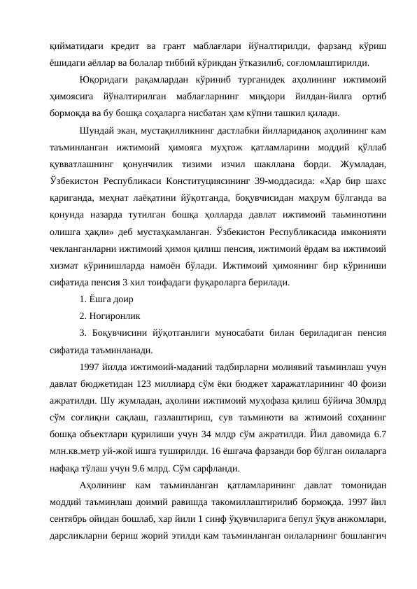 қийматидаги  кредит  ва  грант  маблағлари  йўналтирилди,  фарзанд  кўриш
ёшидаги аёллар ва болалар тиббий кўрикдан ўтказилиб, соғломлаштирилди. 
Юқоридаги  рақамлардан  кўриниб  турганидек  аҳолининг  ижтимоий
ҳимоясига  йўналтирилган  маблағларнинг  миқдори  йилдан-йилга  ортиб
бормоқда ва бу бошқа соҳаларга нисбатан ҳам кўпни ташкил қилади. 
Шундай экан, мустақилликнинг дастлабки йиллариданоқ аҳолининг кам
таъминланган  ижтимоий  ҳимояга  муҳтож  қатламларини  моддий  қўллаб
қувватлашнинг  қонунчилик  тизими  изчил  шакллана  борди.  Жумладан,
Ўзбекистон Республикаси Конституциясининг 39-моддасида: «Ҳар бир шахс
қариганда, меҳнат лаёқатини йўқотганда, боқувчисидан маҳрум бўлганда ва
қонунда  назарда  тутилган  бошқа  ҳолларда  давлат  ижтимоий  таьминотини
олишга ҳақли» деб мустаҳкамланган. Ўзбекистон Республикасида имконияти
чекланганларни ижтимоий ҳимоя қилиш пенсия, ижтимоий ёрдам ва ижтимоий
хизмат кўринишларда намоён бўлади. Ижтимоий ҳимоянинг бир кўриниши
сифатида пенсия 3 хил тоифадаги фуқароларга берилади. 
1. Ёшга доир 
2. Ногиронлик 
3. Боқувчисини  йўқотганлиги  муносабати  билан бериладиган  пенсия
сифатида таъминланади. 
1997 йилда ижтимоий-маданий тадбирларни молиявий таъминлаш учун
давлат бюджетидан 123 миллиард сўм ёки бюджет харажатларининг 40 фоизи
ажратилди. Шу жумладан, аҳолини ижтимоий муҳофаза қилиш бўйича 30млрд
сўм  соғлиқни  сақлаш,  газлаштириш,  сув  таъминоти  ва  жтимоий  соҳанинг
бошқа объектлари қурилиши учун 34 млдр сўм ажратилди. Йил давомида 6.7
млн.кв.метр уй-жой ишга туширилди. 16 ёшгача фарзанди бор бўлган оилаларга
нафақа тўлаш учун 9.6 млрд. Сўм сарфланди. 
Аҳолининг  кам  таъминланган  қатламларининг  давлат  томонидан
моддий таъминлаш доимий равишда такомиллаштирилиб бормоқда. 1997 йил
сентябрь ойидан бошлаб, хар йили 1 синф ўқувчиларига бепул ўқув анжомлари,
дарсликларни бериш жорий этилди кам таъминланган оилаларнинг бошлангич
